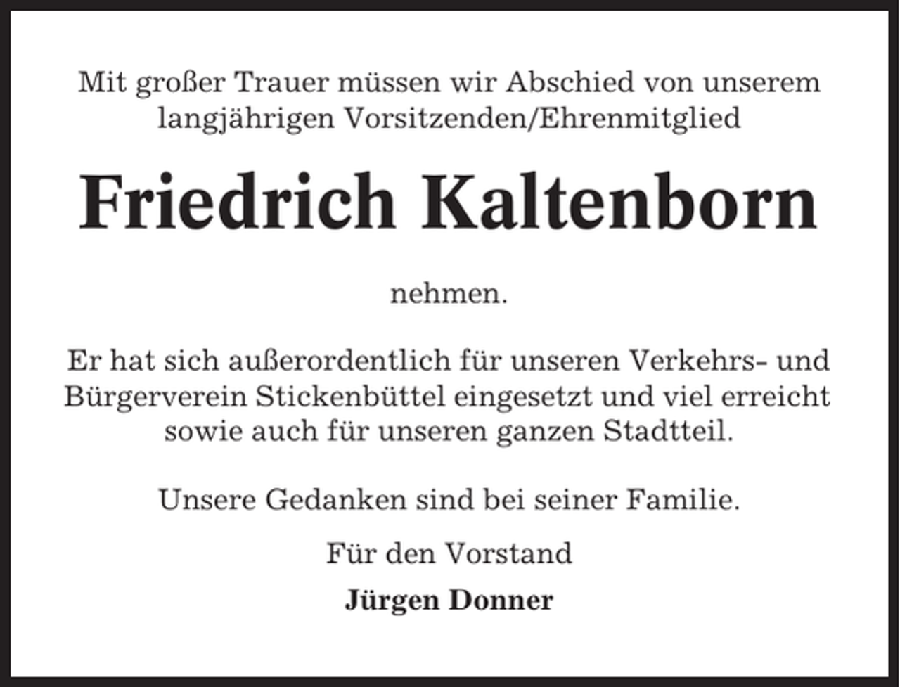 <p>Mit großer Trauer müssen wir Abschied von unserem<br />langjährigen Vorsitzenden/Ehrenmitglied</p><p>Friedrich Kaltenborn<br />nehmen.<br />Er hat sich außerordentlich für unseren Verkehrs- und<br />Bürgerverein Stickenbüttel eingesetzt und viel erreicht<br />sowie auch für unseren ganzen Stadtteil.<br />Unsere Gedanken sind bei seiner Familie.<br />Für den Vorstand<br />Jürgen Donner</p>