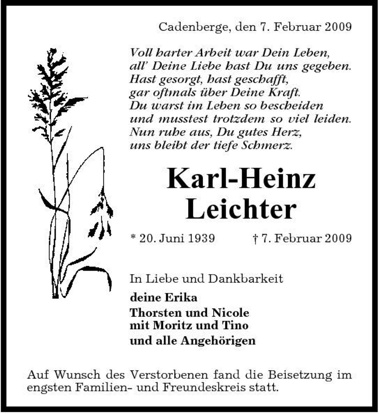<p>Cadenberge, den 7. Februar 2009</p><p>Voll harter Arbeit war Dein Leben, all’ Deine Liebe hast Du uns gegeben. Hast gesorgt, hast geschafft, gar oftmals über Deine Kraft. Du warst im Leben so bescheiden und musstest trotzdem so viel leiden. Nun ruhe aus, Du gutes Herz, uns bleibt der tiefe Schmerz.</p><p>Karl-Heinz Leichter<br />* 20. Juni 1939 † 7. Februar 2009 In Liebe und Dankbarkeit deine Erika Thorsten und Nicole mit Moritz und Tino und alle Angehörigen Auf Wunsch des Verstorbenen fand die Beisetzung im engsten Familien- und Freundeskreis statt.</p>