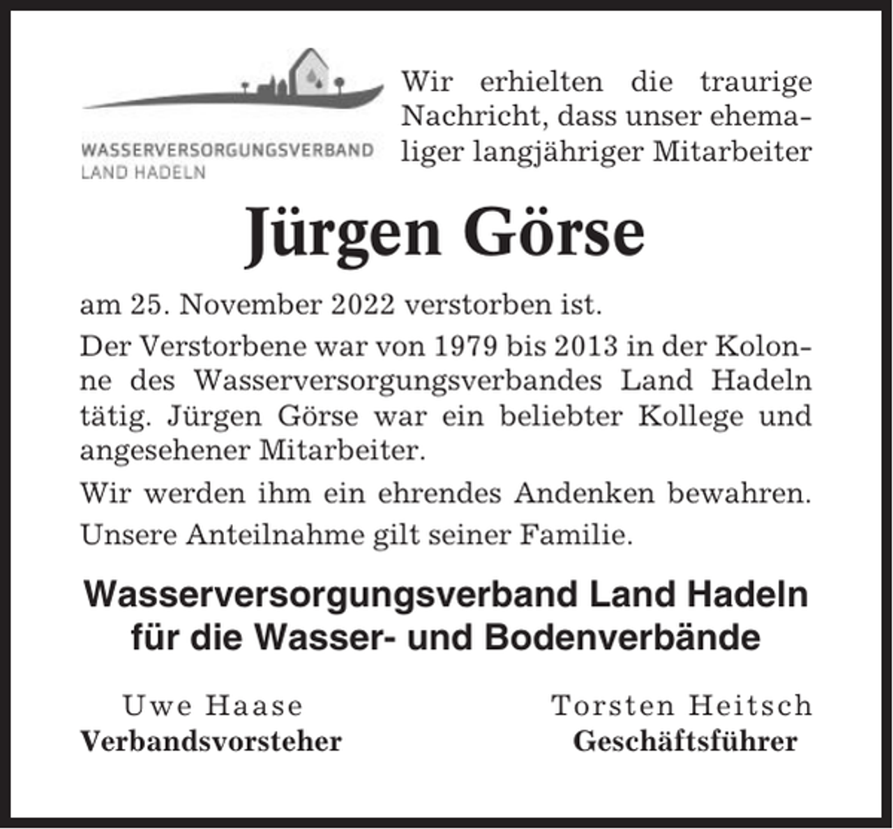 <p>Wir erhielten die traurige<br />Nachricht, dass unser ehemaliger langjähriger Mitarbeiter</p><p>Jürgen Görse<br />am 25. November 2022 verstorben ist.<br />Der Verstorbene war von 1979 bis 2013 in der Kolonne des Wasserversorgungsverbandes Land Hadeln<br />tätig. Jürgen Görse war ein beliebter Kollege und<br />angesehener Mitarbeiter.<br />Wir werden ihm ein ehrendes Andenken bewahren.<br />Unsere Anteilnahme gilt seiner Familie.</p><p>Wasserversorgungsverband Land Hadeln<br />für die Wasser- und Bodenverbände<br />Uwe Haase<br />Verbandsvorsteher</p><p>Torsten Heitsch<br />Geschäftsführer</p>