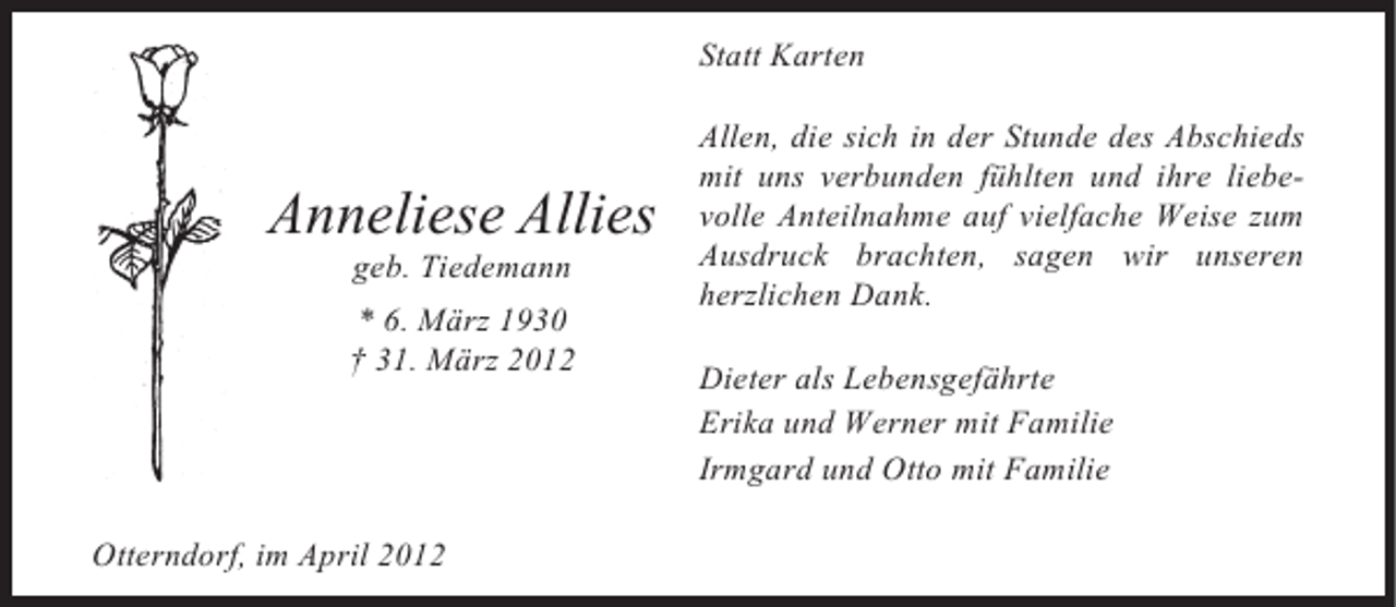 <p>Statt Karten</p><p>Anneliese Allies<br />geb. Tiedemann<br />* 6. März 1930<br />† 31. März 2012</p><p>Otterndorf, im April 2012</p><p>Allen, die sich in der Stunde des Abschieds<br />mit uns verbunden fühlten und ihre liebevolle Anteilnahme auf vielfache Weise zum<br />Ausdruck brachten, sagen wir unseren<br />herzlichen Dank.<br />Dieter als Lebensgefährte<br />Erika und Werner mit Familie<br />Irmgard und Otto mit Familie</p>
