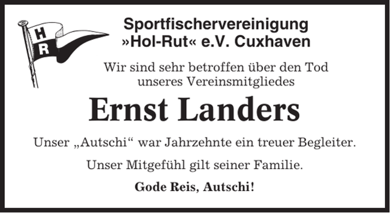 <p>Sportfischervereinigung<br />»Hol-Rut« e.V. Cuxhaven<br />Wir sind sehr betroffen über den Tod<br />unseres Vereinsmitgliedes</p><p>Ernst Landers<br />Unser „Autschi“ war Jahrzehnte ein treuer Begleiter.<br />Unser Mitgefühl gilt seiner Familie.<br />Gode Reis, Autschi!</p>