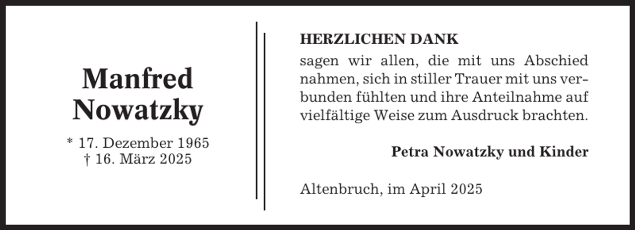 <p>Manfred<br />Nowatzky<br />* 17. Dezember 1965<br />† 16. März 2025</p><p>HERZLICHEN DANK<br />sagen wir allen, die mit uns Abschied<br />nahmen, sich in stiller Trauer mit uns verbunden fühlten und ihre Anteilnahme auf<br />vielfältige Weise zum Ausdruck brachten.<br />Petra Nowatzky und Kinder<br />Altenbruch, im April 2025</p>