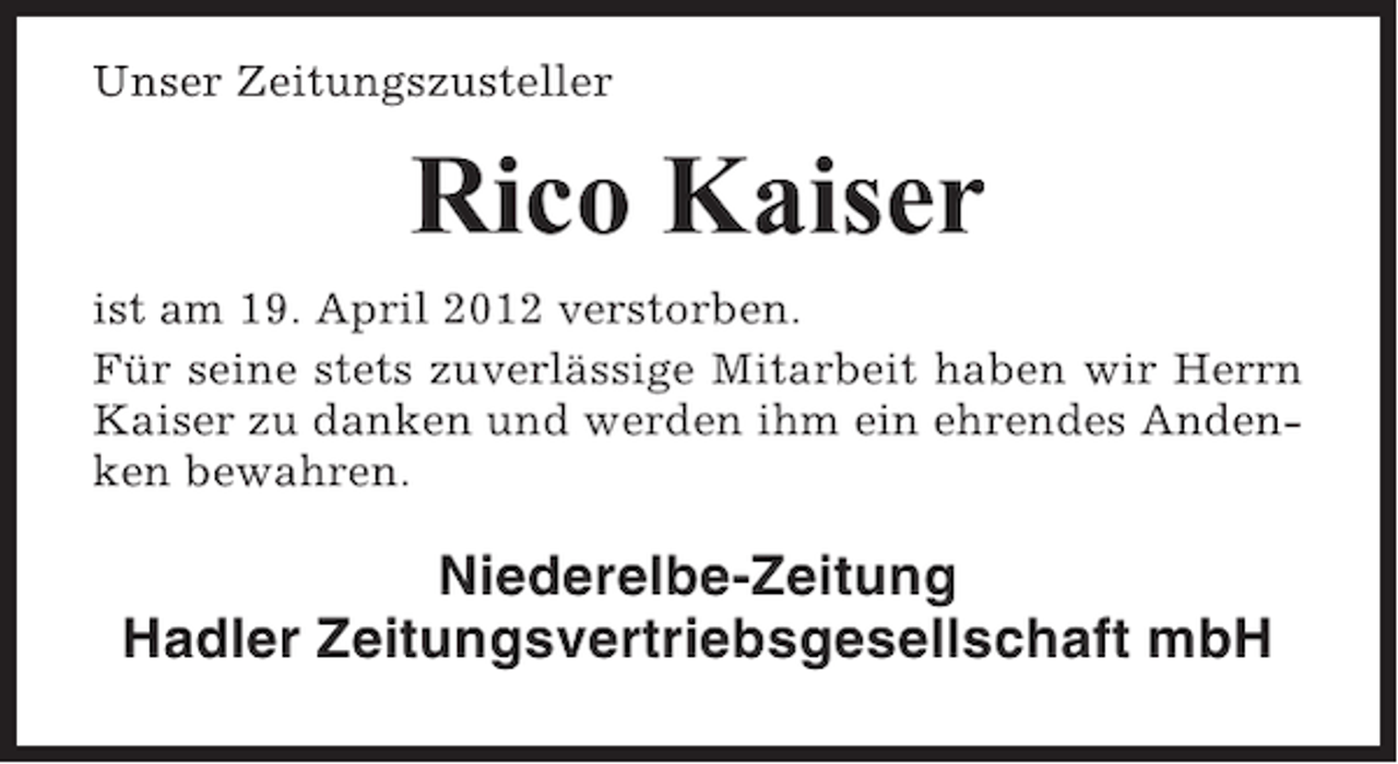 <p>Unser Zeitungszusteller</p><p>Rico Kaiser<br />ist am 19. April 2012 verstorben.<br />Für seine stets zuverlässige Mitarbeit haben wir Herrn<br />Kaiser zu danken und werden ihm ein ehrendes Andenken bewahren.</p><p>Niederelbe-Zeitung<br />Hadler Zeitungsvertriebsgesellschaft mbH</p>
