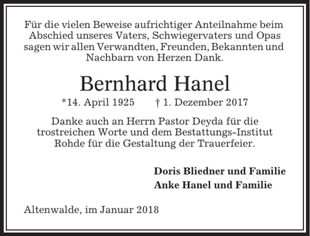 <p>Für die vielen Beweise aufrichtiger Anteilnahme beim<br />Abschied unseres Vaters, Schwiegervaters und Opas<br />sagen wir allen Verwandten, Freunden, Bekannten und<br />Nachbarn von Herzen Dank.</p><p>Bernhard Hanel<br />*14. April 1925</p><p>† 1. Dezember 2017</p><p>Danke auch an Herrn Pastor Deyda für die<br />trostreichen Worte und dem Bestattungs-Institut<br />Rohde für die Gestaltung der Trauerfeier.<br />Doris Bliedner und Familie<br />Anke Hanel und Familie<br />Altenwalde, im Januar 2018</p>