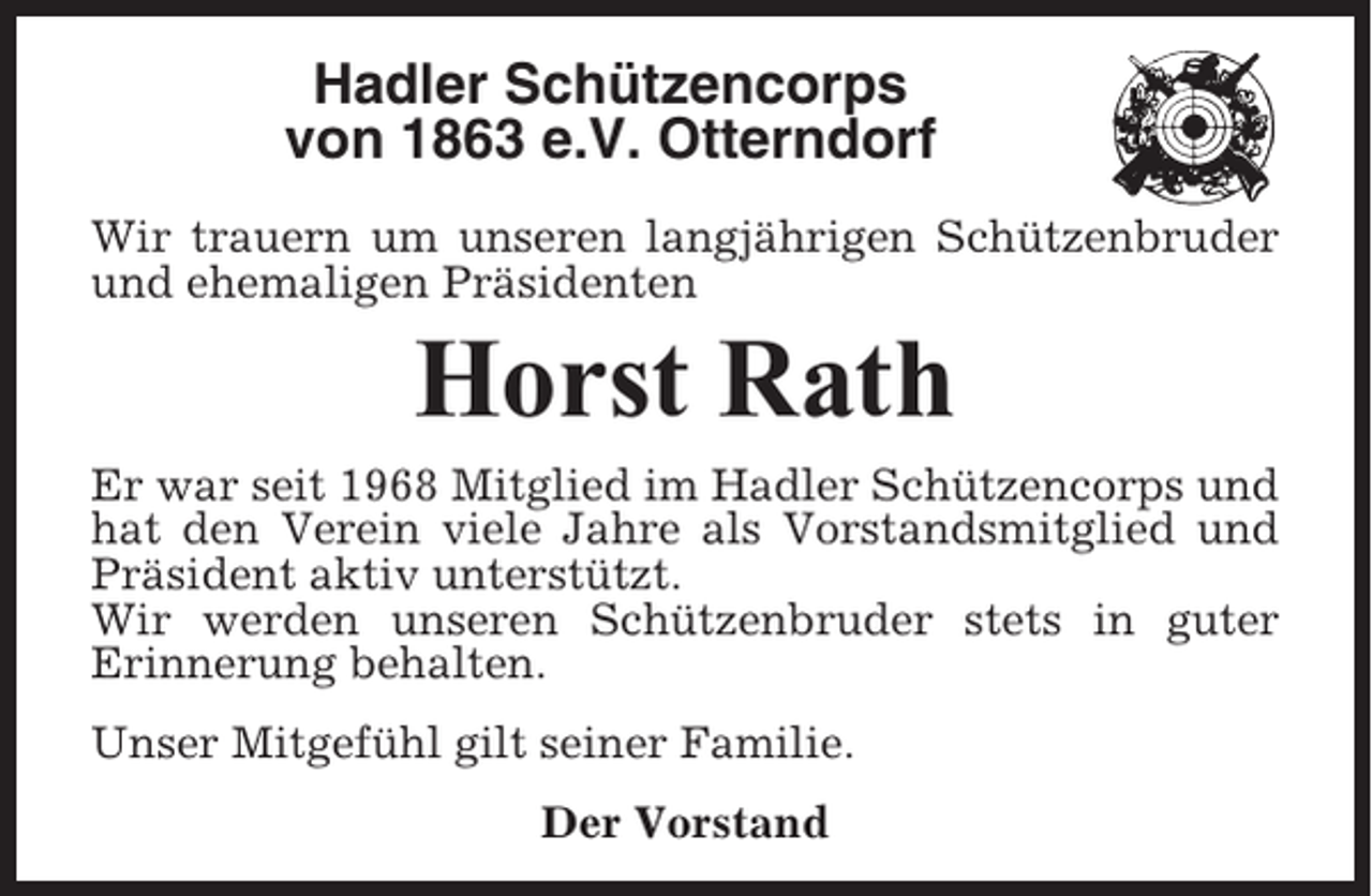 <p>Hadler Schützencorps<br />von 1863 e.V. Otterndorf<br />Wir trauern um unseren langjährigen Schützenbruder<br />und ehemaligen Präsidenten</p><p>Horst Rath<br />Er war seit 1968 Mitglied im Hadler Schützencorps und<br />hat den Verein viele Jahre als Vorstandsmitglied und<br />Präsident aktiv unterstützt.<br />Wir werden unseren Schützenbruder stets in guter<br />Erinnerung behalten.<br />Unser Mitgefühl gilt seiner Familie.<br />Der Vorstand</p>
