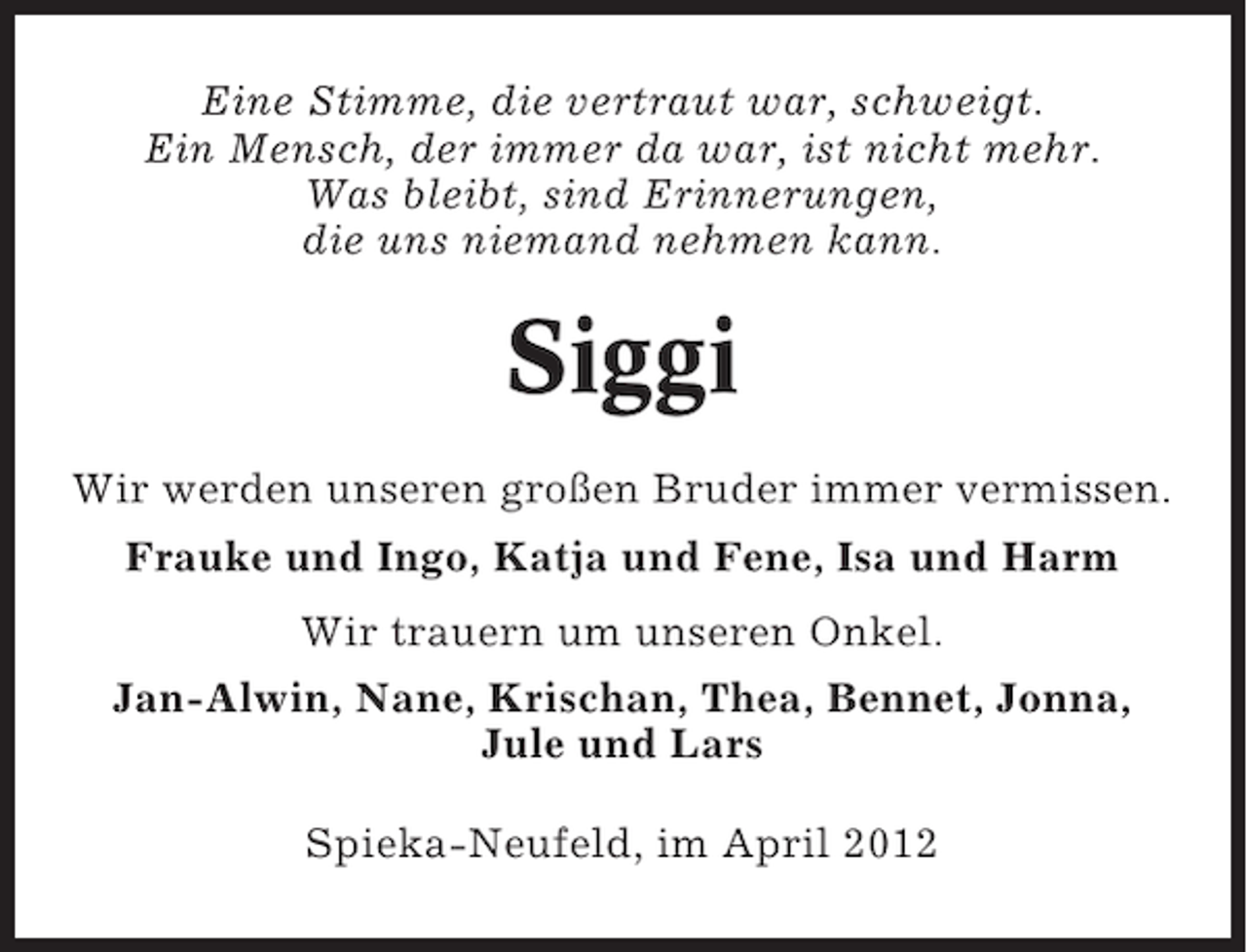 <p>Eine Stimme, die vertraut war, schweigt.<br />Ein Mensch, der immer da war, ist nicht mehr.<br />Was bleibt, sind Erinnerungen,<br />die uns niemand nehmen kann.</p><p>Siggi<br />Wir werden unseren großen Bruder immer vermissen.<br />Frauke und Ingo, Katja und Fene, Isa und Harm<br />Wir trauern um unseren Onkel.<br />Jan-Alwin, Nane, Krischan, Thea, Bennet, Jonna,<br />Jule und Lars<br />Spieka-Neufeld, im April 2012</p>