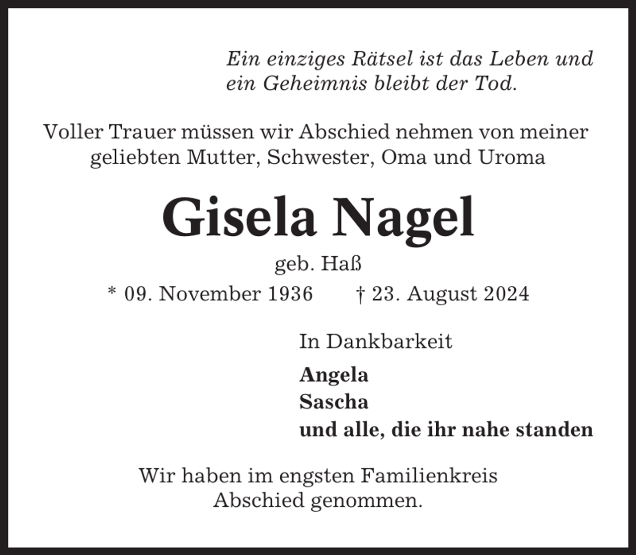 <p>Ein einziges Rätsel ist das Leben und<br />ein Geheimnis bleibt der Tod.<br />Voller Trauer müssen wir Abschied nehmen von meiner<br />geliebten Mutter, Schwester, Oma und Uroma</p><p>Gisela Nagel<br />geb. Haß<br />* 09. November 1936<br />† 23. August 2024<br />In Dankbarkeit<br />Angela<br />Sascha<br />und alle, die ihr nahe standen<br />Wir haben im engsten Familienkreis<br />Abschied genommen.</p>
