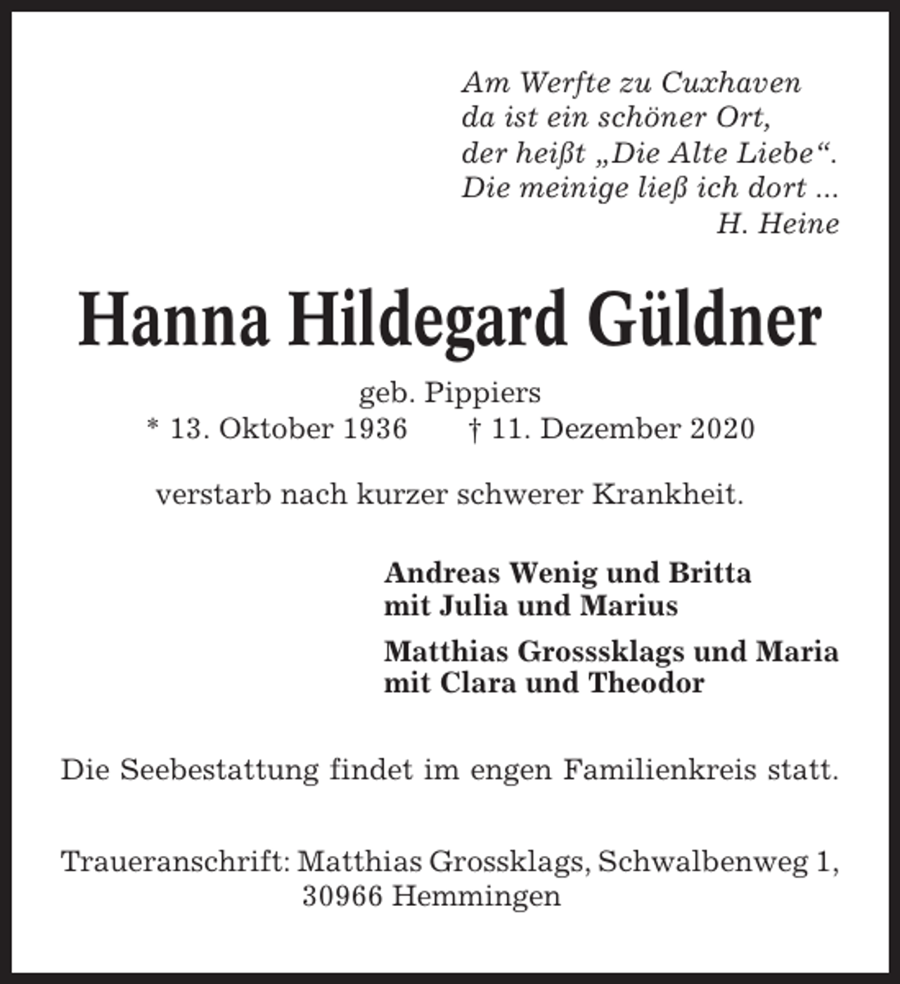 <p>Am Werfte zu Cuxhaven<br />da ist ein schöner Ort,<br />der heißt „Die Alte Liebe“.<br />Die meinige ließ ich dort ...<br />H. Heine</p><p>Hanna Hildegard Güldner<br />geb. Pippiers<br />* 13. Oktober 1936<br />† 11. Dezember 2020<br />verstarb nach kurzer schwerer Krankheit.<br />Andreas Wenig und Britta<br />mit Julia und Marius<br />Matthias Grosssklags und Maria<br />mit Clara und Theodor<br />Die Seebestattung findet im engen Familienkreis statt.<br />Traueranschrift: Matthias Grossklags, Schwalbenweg 1,<br />30966 Hemmingen</p>