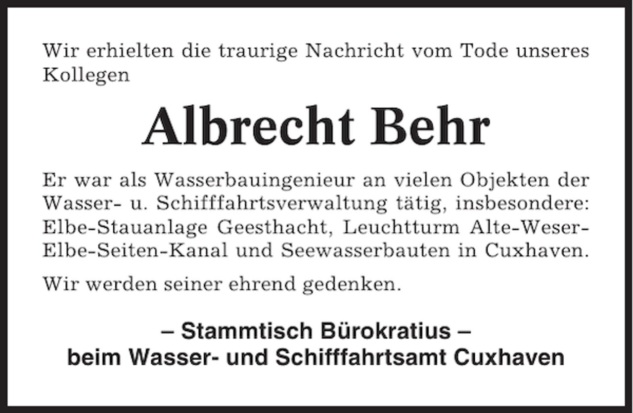 <p>Wir erhielten die traurige Nachricht vom Tode unseres<br />Kollegen</p>
<p>Albrecht Behr<br />Er war als Wasserbauingenieur an vielen Objekten der<br />Wasser- u. Schifffahrtsverwaltung tätig, insbesondere:<br />Elbe-Stauanlage Geesthacht, Leuchtturm Alte-WeserElbe-Seiten-Kanal und Seewasserbauten in Cuxhaven.<br />Wir werden seiner ehrend gedenken.</p>
<p>– Stammtisch Bürokratius –<br />beim Wasser- und Schifffahrtsamt Cuxhaven</p>