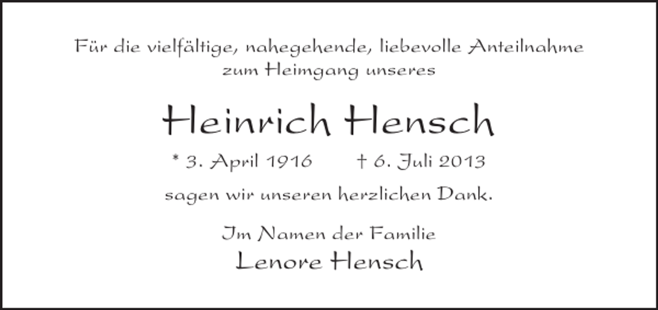 <p>Für die vielfältige, nahegehende, liebevolle Anteilnahme<br />zum Heimgang unseres</p><p>Heinrich Hensch<br />* 3. April 1916</p><p>† 6. Juli 2013</p><p>sagen wir unseren herzlichen Dank.<br />Im Namen der Familie</p><p>Lenore Hensch</p>