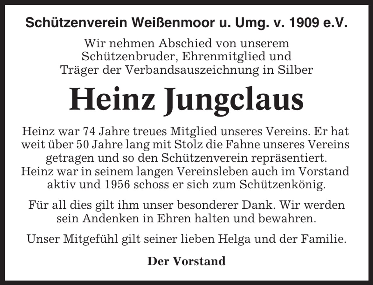 <p>Schützenverein Weißenmoor u. Umg. v. 1909 e.V.<br />Wir nehmen Abschied von unserem<br />Schützenbruder, Ehrenmitglied und<br />Träger der Verbandsauszeichnung in Silber</p><p>Heinz Jungclaus<br />Heinz war 74 Jahre treues Mitglied unseres Vereins. Er hat<br />weit über 50 Jahre lang mit Stolz die Fahne unseres Vereins<br />getragen und so den Schützenverein repräsentiert.<br />Heinz war in seinem langen Vereinsleben auch im Vorstand<br />aktiv und 1956 schoss er sich zum Schützenkönig.<br />Für all dies gilt ihm unser besonderer Dank. Wir werden<br />sein Andenken in Ehren halten und bewahren.<br />Unser Mitgefühl gilt seiner lieben Helga und der Familie.<br />Der Vorstand</p>