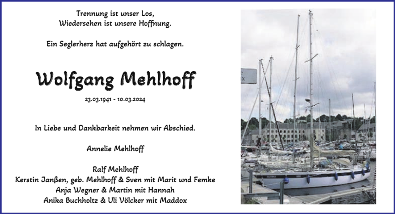 <p>Trennung ist unser Los,<br />Wiedersehen ist unsere Hoffnung.<br />Ein Seglerherz hat aufgehört zu schlagen.</p><p>Wolfgang Mehlhoff<br />23.03.1941 - 10.03.2024</p><p>In Liebe und Dankbarkeit nehmen wir Abschied.<br />Annelie Mehlhoff<br />Ralf Mehlhoff<br />Kerstin Janßen, geb. Mehlhoff &amp; Sven mit Marit und Femke<br />Anja Wegner &amp; Martin mit Hannah<br />Anika Buchholtz &amp; Uli Völcker mit Maddox</p>