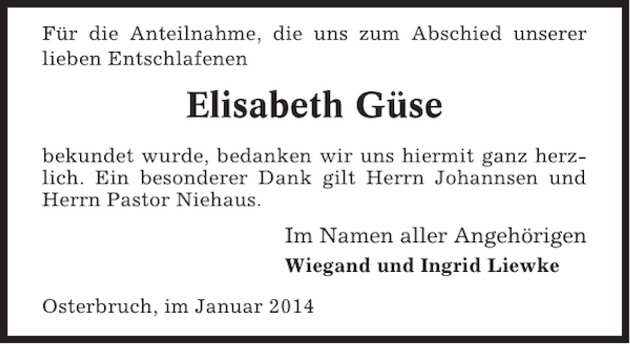 <p>Für die Anteilnahme, die uns zum Abschied unserer<br />lieben Entschlafenen</p><p>Elisabeth Güse<br />bekundet wurde, bedanken wir uns hiermit ganz herzlich. Ein besonderer Dank gilt Herrn Johannsen und<br />Herrn Pastor Niehaus.</p><p>Im Namen aller Angehörigen<br />Wiegand und Ingrid Liewke<br />Osterbruch, im Januar 2014</p>