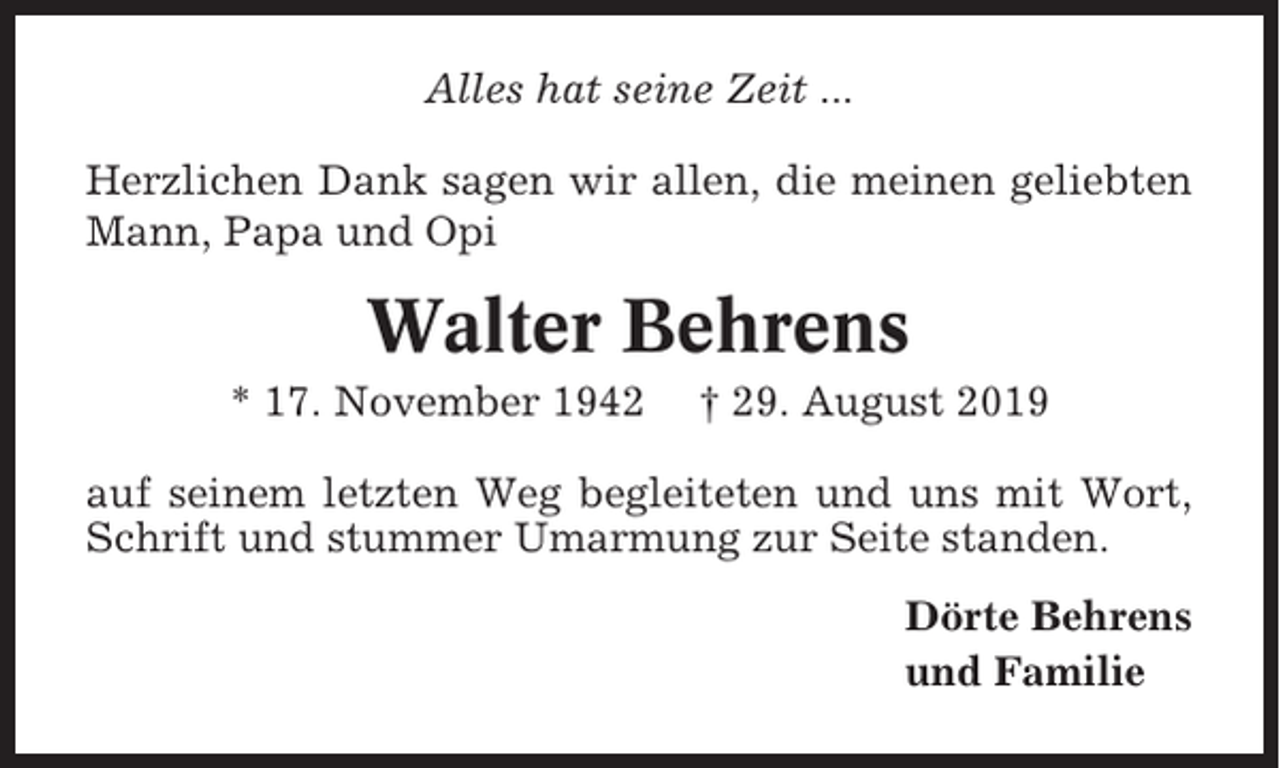 <p>Alles hat seine Zeit ...<br />Herzlichen Dank sagen wir allen, die meinen geliebten<br />Mann, Papa und Opi</p><p>Walter Behrens<br />* 17. November 1942</p><p>† 29. August 2019</p><p>auf seinem letzten Weg begleiteten und uns mit Wort,<br />Schrift und stummer Umarmung zur Seite standen.<br />Dörte Behrens<br />und Familie</p>