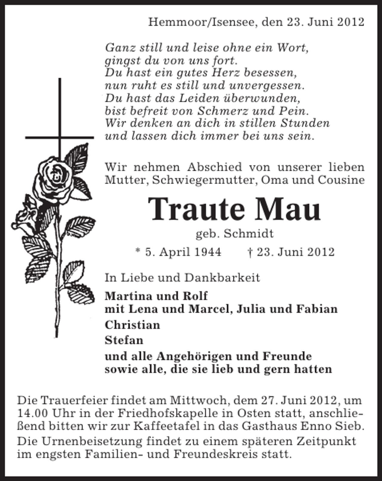 <p>Hemmoor/Isensee, den 23. Juni 2012<br />Ganz still und leise ohne ein Wort,<br />gingst du von uns fort.<br />Du hast ein gutes Herz besessen,<br />nun ruht es still und unvergessen.<br />Du hast das Leiden überwunden,<br />bist befreit von Schmerz und Pein.<br />Wir denken an dich in stillen Stunden<br />und lassen dich immer bei uns sein.<br />Wir nehmen Abschied von unserer lieben<br />Mutter, Schwiegermutter, Oma und Cousine</p><p>Traute Mau<br />geb. Schmidt<br />* 5. April 1944<br />† 23. Juni 2012<br />In Liebe und Dankbarkeit<br />Martina und Rolf<br />mit Lena und Marcel, Julia und Fabian<br />Christian<br />Stefan<br />und alle Angehörigen und Freunde<br />sowie alle, die sie lieb und gern hatten<br />Die Trauerfeier findet am Mittwoch, dem 27. Juni 2012, um<br />14.00 Uhr in der Friedhofskapelle in Osten statt, anschließend bitten wir zur Kaffeetafel in das Gasthaus Enno Sieb.<br />Die Urnenbeisetzung findet zu einem späteren Zeitpunkt<br />im engsten Familien- und Freundeskreis statt.</p>