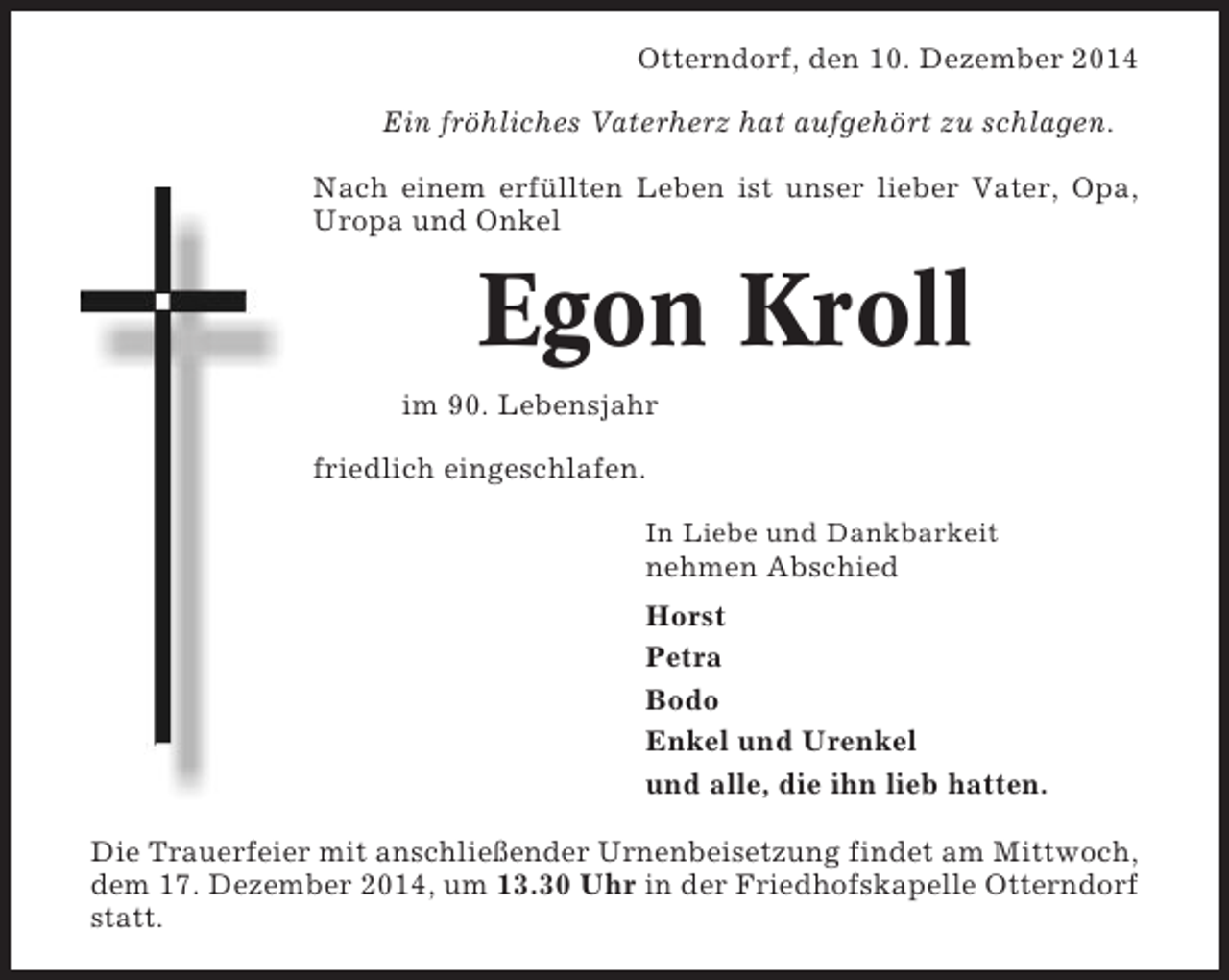 <p>Otterndorf, den 10. Dezember 2014<br />Ein fröhliches Vaterherz hat aufgehört zu schlagen.<br />Nach einem erfüllten Leben ist unser lieber Vater, Opa,<br />Uropa und Onkel</p><p>Egon Kroll<br />im 90. Lebensjahr<br />friedlich eingeschlafen.<br />In Liebe und Dankbarkeit</p><p>nehmen Abschied<br />Horst<br />Petra<br />Bodo<br />Enkel und Urenkel<br />und alle, die ihn lieb hatten.<br />Die Trauerfeier mit anschließender Urnenbeisetzung findet am Mittwoch,<br />dem 17. Dezember 2014, um 13.30 Uhr in der Friedhofskapelle Otterndorf<br />statt.</p>
