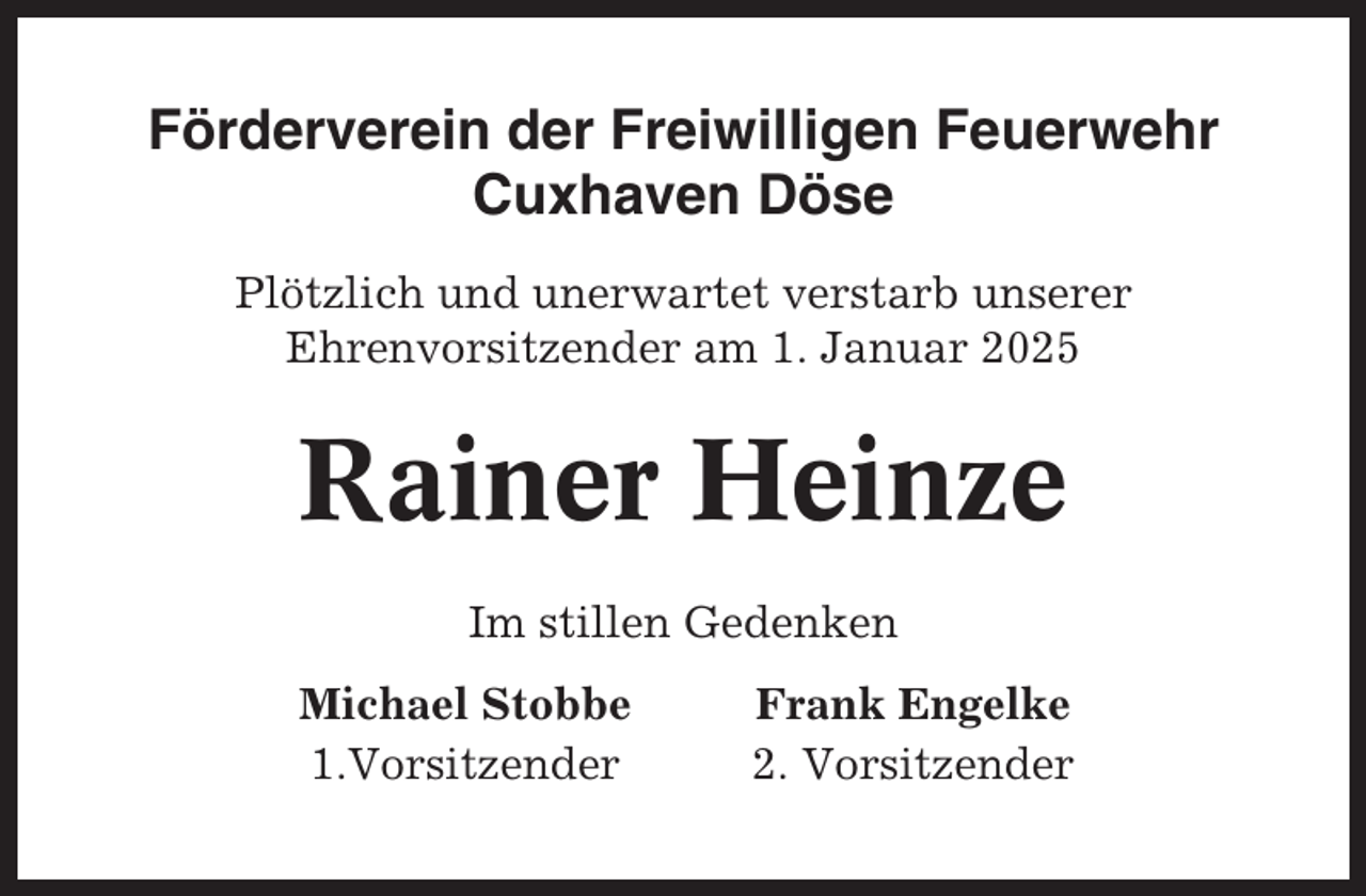 <p>Förderverein der Freiwilligen Feuerwehr<br />Cuxhaven Döse<br />Plötzlich und unerwartet verstarb unserer<br />Ehrenvorsitzender am 1. Januar 2025</p><p>Rainer Heinze<br />Im stillen Gedenken<br />Michael Stobbe<br />1.Vorsitzender</p><p>Frank Engelke<br />2. Vorsitzender</p>