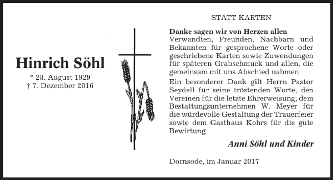 <p>STATT KARTEN</p><p>Hinrich Söhl<br />* 28. August 1929<br />† 7. Dezember 2016</p><p>Danke sagen wir von Herzen allen<br />Verwandten, Freunden, Nachbarn und<br />Bekannten für gesprochene Worte oder<br />geschriebene Karten sowie Zuwendungen<br />für späteren Grabschmuck und allen, die<br />gemeinsam mit uns Abschied nahmen.<br />Ein besonderer Dank gilt Herrn Pastor<br />Seydell für seine tröstenden Worte, den<br />Vereinen für die letzte Ehrerweisung, dem<br />Bestattungsunternehmen W. Meyer für<br />die würdevolle Gestaltung der Trauerfeier<br />sowie dem Gasthaus Kohrs für die gute<br />Bewirtung.</p><p>Anni Söhl und Kinder<br />Dornsode, im Januar 2017</p>