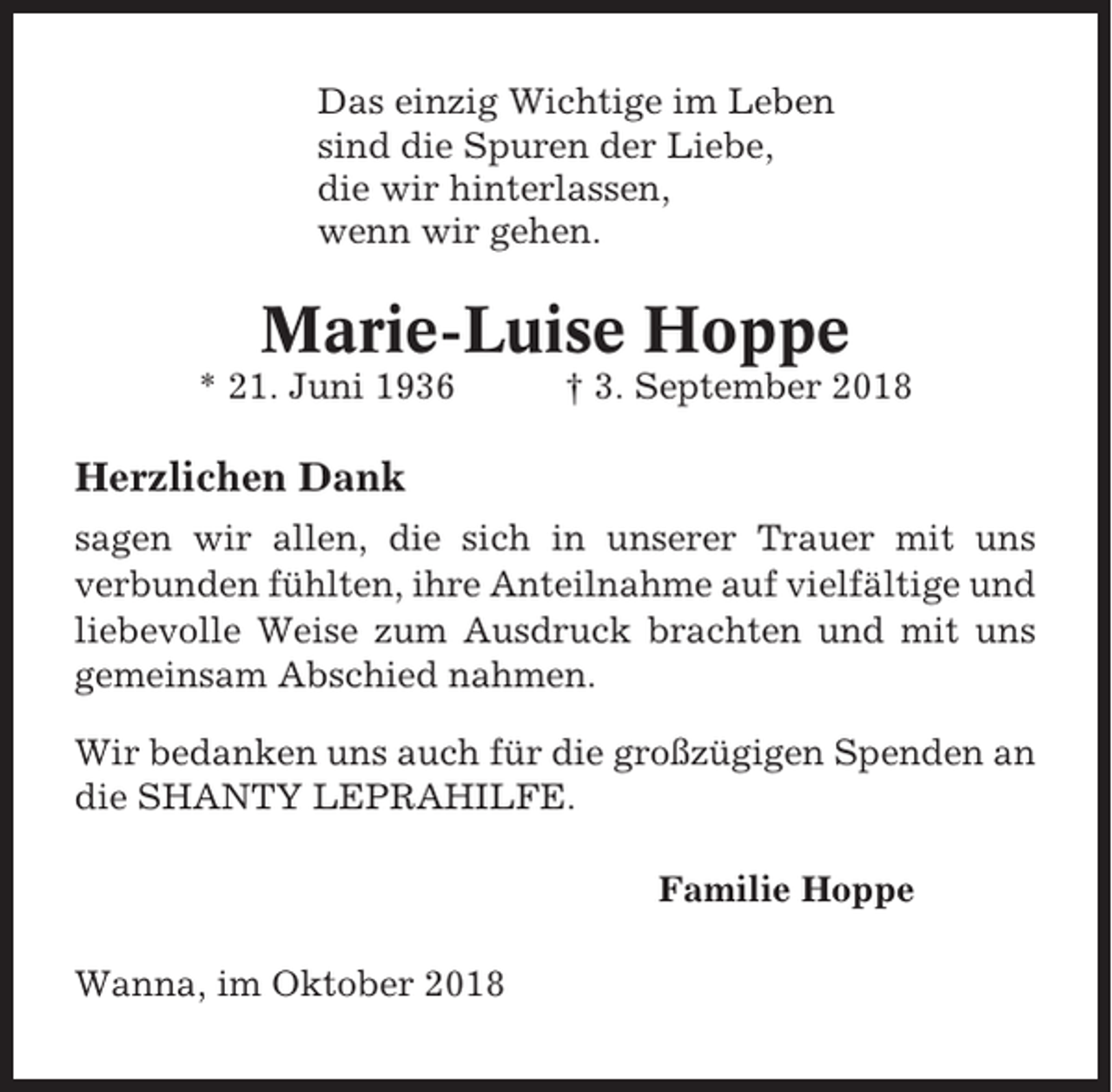 <p>Das einzig Wichtige im Leben<br />sind die Spuren der Liebe,<br />die wir hinterlassen,<br />wenn wir gehen.</p><p>Marie-Luise Hoppe<br />* 21. Juni 1936</p><p>† 3. September 2018</p><p>Herzlichen Dank<br />sagen wir allen, die sich in unserer Trauer mit uns<br />verbunden fühlten, ihre Anteilnahme auf vielfältige und<br />liebevolle Weise zum Ausdruck brachten und mit uns<br />gemeinsam Abschied nahmen.<br />Wir bedanken uns auch für die großzügigen Spenden an<br />die SHANTY LEPRAHILFE.<br />Familie Hoppe<br />Wanna, im Oktober 2018</p>