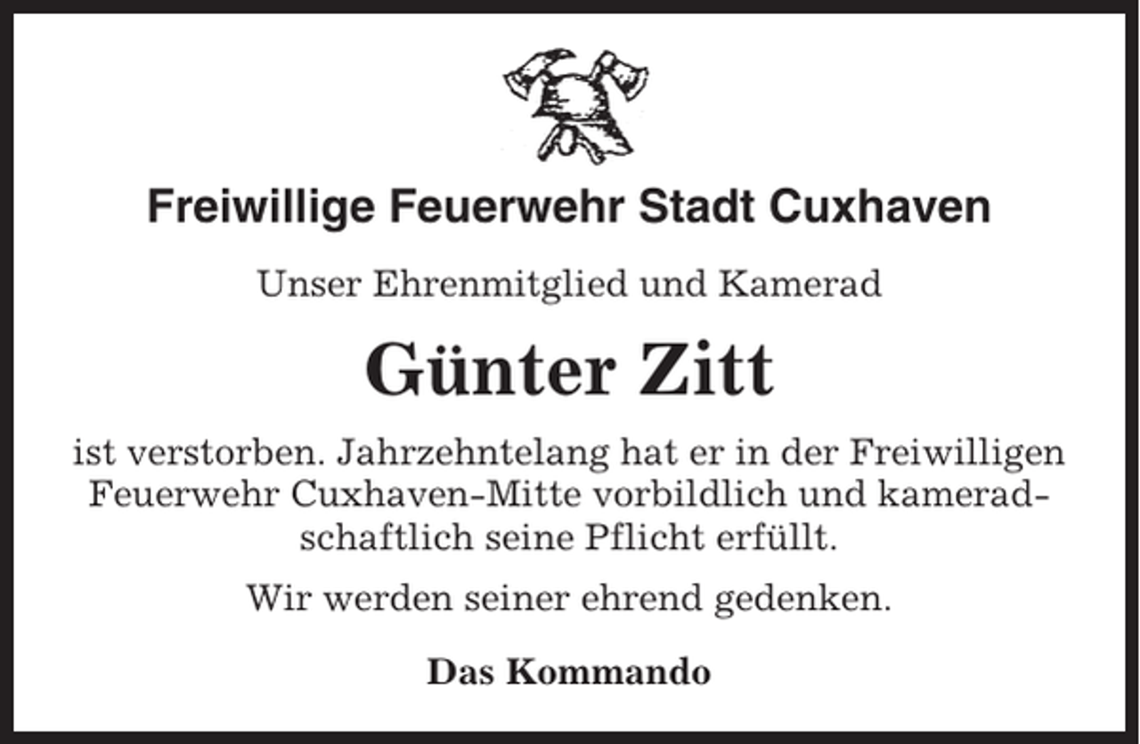<p>Freiwillige Feuerwehr Stadt Cuxhaven<br />Unser Ehrenmitglied und Kamerad</p><p>Günter Zitt<br />ist verstorben. Jahrzehntelang hat er in der Freiwilligen<br />Feuerwehr Cuxhaven-Mitte vorbildlich und kameradschaftlich seine Pflicht erfüllt.<br />Wir werden seiner ehrend gedenken.<br />Das Kommando</p>
