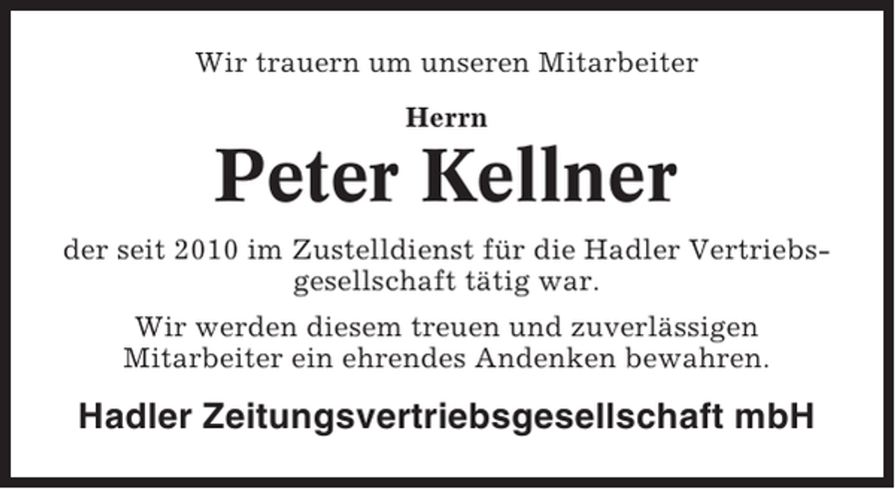 <p>Wir trauern um unseren Mitarbeiter<br />Herrn</p><p>Peter Kellner<br />der seit 2010 im Zustelldienst für die Hadler Vertriebsgesellschaft tätig war.<br />Wir werden diesem treuen und zuverlässigen<br />Mitarbeiter ein ehrendes Andenken bewahren.</p><p>Hadler Zeitungsvertriebsgesellschaft mbH</p>