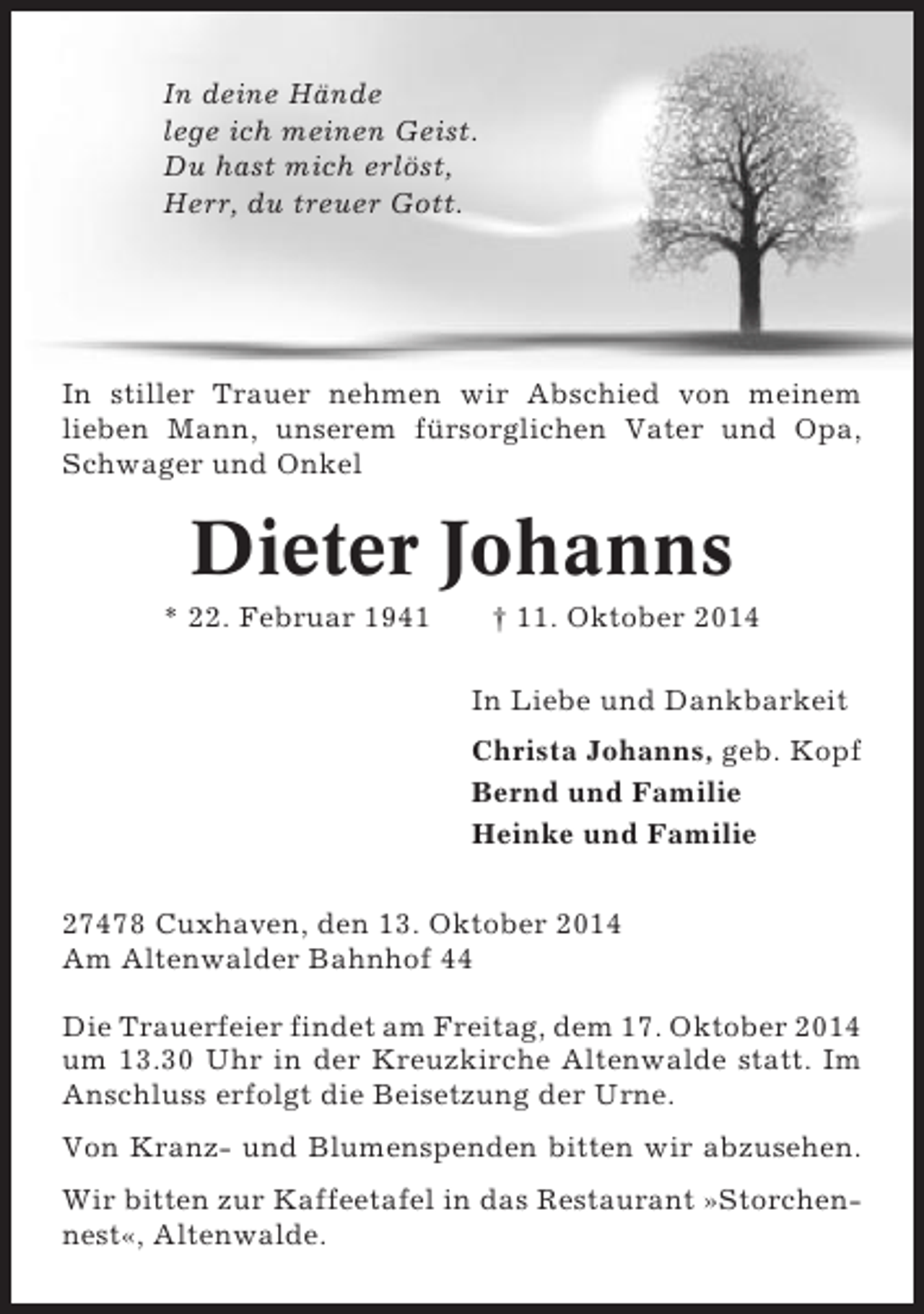 <p>In deine Hände<br />lege ich meinen Geist.<br />Du hast mich erlöst,<br />Herr, du treuer Gott.</p><p>In stiller Trauer nehmen wir Abschied von meinem<br />lieben Mann, unserem fürsorglichen Vater und Opa,<br />Schwager und Onkel</p><p>Dieter Johanns<br />* 22. Februar 1941</p><p>† 11. Oktober 2014<br />In Liebe und Dankbarkeit<br />Christa Johanns, geb. Kopf<br />Bernd und Familie<br />Heinke und Familie</p><p>27478 Cuxhaven, den 13. Oktober 2014<br />Am Altenwalder Bahnhof 44<br />Die Trauerfeier findet am Freitag, dem 17. Oktober 2014<br />um 13.30 Uhr in der Kreuzkirche Altenwalde statt. Im<br />Anschluss erfolgt die Beisetzung der Urne.<br />Von Kranz- und Blumenspenden bitten wir abzusehen.<br />Wir bitten zur Kaffeetafel in das Restaurant »Storchennest«, Altenwalde.</p>