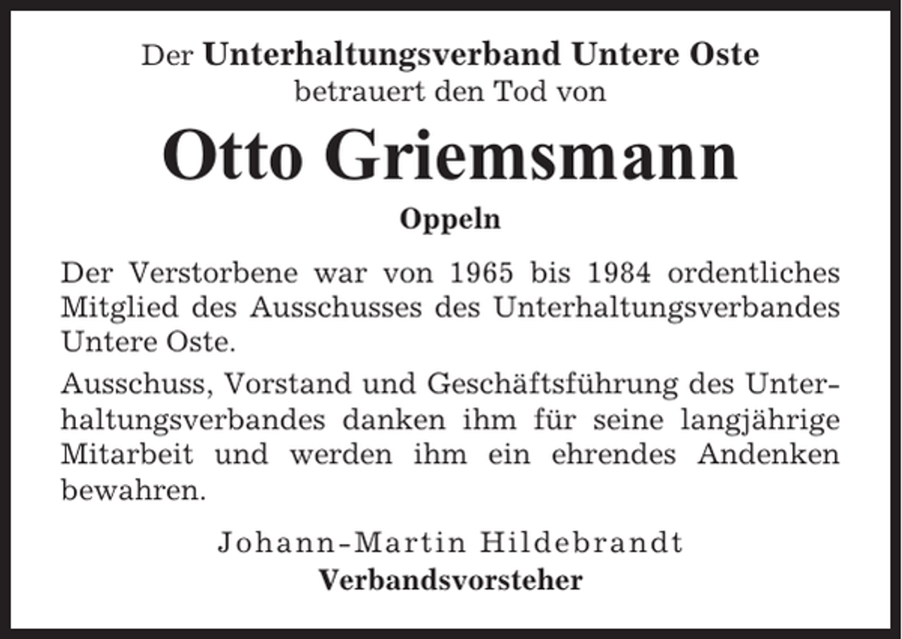 <p>Der Unterhaltungsverband Untere Oste<br />betrauert den Tod von</p><p>Otto Griemsmann<br />Oppeln<br />Der Verstorbene war von 1965 bis 1984 ordentliches<br />Mitglied des Ausschusses des Unterhaltungsverbandes<br />Untere Oste.<br />Ausschuss, Vorstand und Geschäftsführung des Unterhaltungsverbandes danken ihm für seine langjährige<br />Mitarbeit und werden ihm ein ehrendes Andenken<br />bewahren.<br />Johann-Martin Hildebrandt<br />Verbandsvorsteher</p>