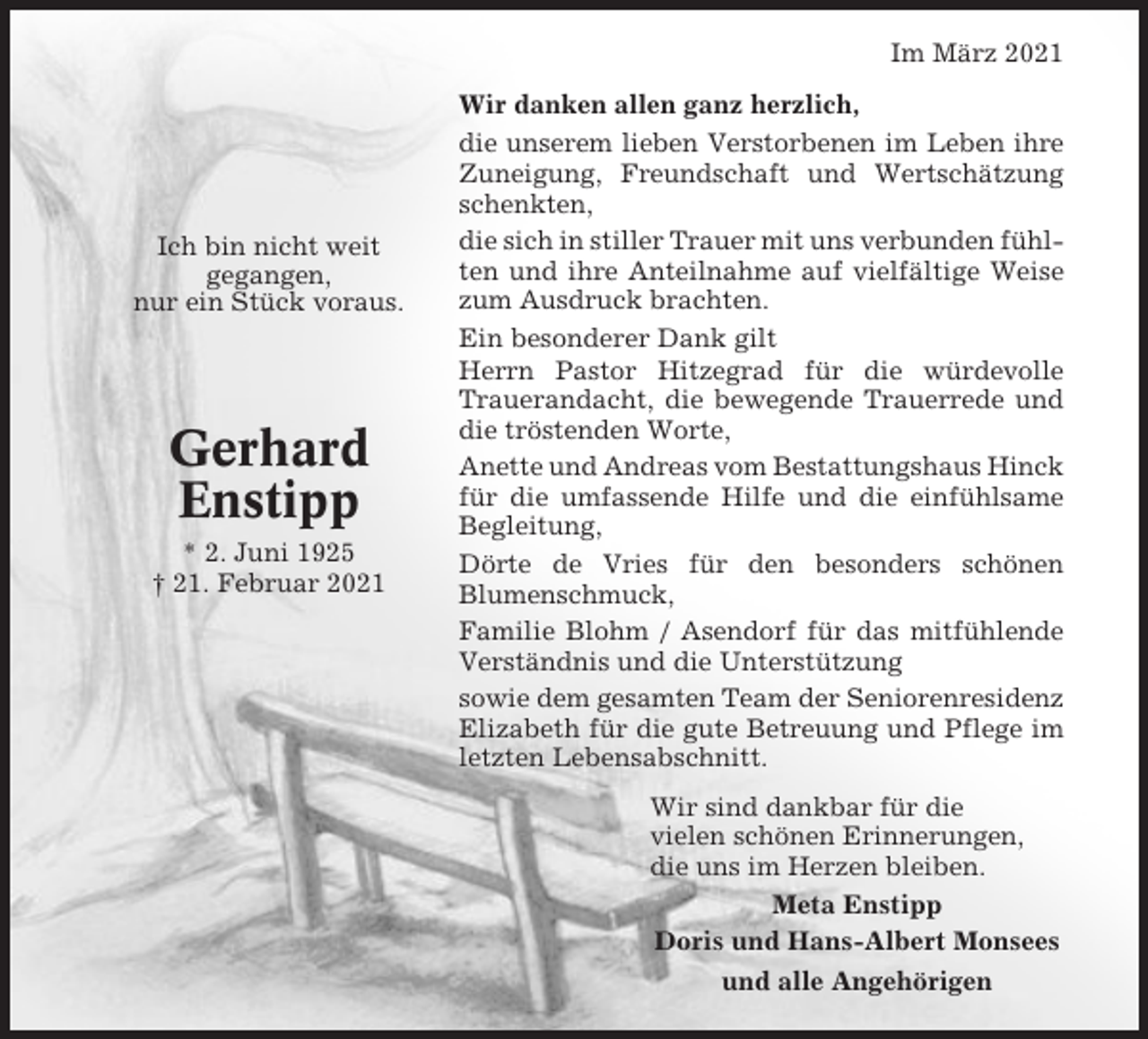 <p>Im März 2021</p><p>Ich bin nicht weit<br />gegangen,<br />nur ein Stück voraus.</p><p>Gerhard<br />Enstipp<br />* 2. Juni 1925<br />† 21. Februar 2021</p><p>Wir danken allen ganz herzlich,<br />die unserem lieben Verstorbenen im Leben ihre<br />Zuneigung, Freundschaft und Wertschätzung<br />schenkten,<br />die sich in stiller Trauer mit uns verbunden fühlten und ihre Anteilnahme auf vielfältige Weise<br />zum Ausdruck brachten.<br />Ein besonderer Dank gilt<br />Herrn Pastor Hitzegrad für die würdevolle<br />Trauerandacht, die bewegende Trauerrede und<br />die tröstenden Worte,<br />Anette und Andreas vom Bestattungshaus Hinck<br />für die umfassende Hilfe und die einfühlsame<br />Begleitung,<br />Dörte de Vries für den besonders schönen<br />Blumenschmuck,<br />Familie Blohm / Asendorf für das mitfühlende<br />Verständnis und die Unterstützung<br />sowie dem gesamten Team der Seniorenresidenz<br />Elizabeth für die gute Betreuung und Pflege im<br />letzten Lebensabschnitt.<br />Wir sind dankbar für die<br />vielen schönen Erinnerungen,<br />die uns im Herzen bleiben.<br />Meta Enstipp<br />Doris und Hans-Albert Monsees<br />und alle Angehörigen</p>