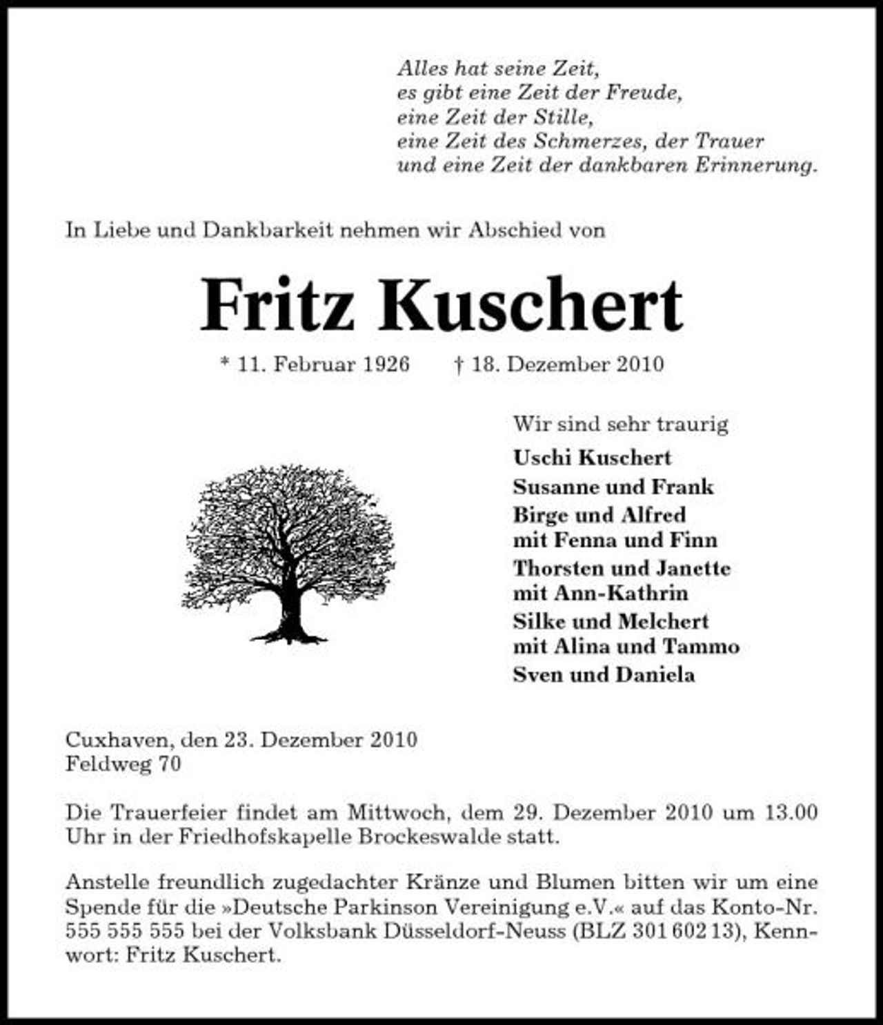 <p>Alles hat seine Zeit, es gibt eine Zeit der Freude, eine Zeit der Stille, eine Zeit des Schmerzes, der Trauer und eine Zeit der dankbaren Erinnerung. In Liebe und Dankbarkeit nehmen wir Abschied von</p><p>Fritz Kuschert<br />* 11. Februar 1926 † 18. Dezember 2010 Wir sind sehr traurig Uschi Kuschert Susanne und Frank Birge und Alfred mit Fenna und Finn Thorsten und Janette mit Ann-Kathrin Silke und Melchert mit Alina und Tammo Sven und Daniela Cuxhaven, den 23. Dezember 2010 Feldweg 70 Die Trauerfeier findet am Mittwoch, dem 29. Dezember 2010 um 13.00 Uhr in der Friedhofskapelle Brockeswalde statt. Anstelle freundlich zugedachter Kränze und Blumen bitten wir um eine Spende für die »Deutsche Parkinson Vereinigung e.V.« auf das Konto-Nr. bei der Volksbank Düsseldorf-Neuss (BLZ 301 602 13), Kennwort: Fritz Kuschert.</p>