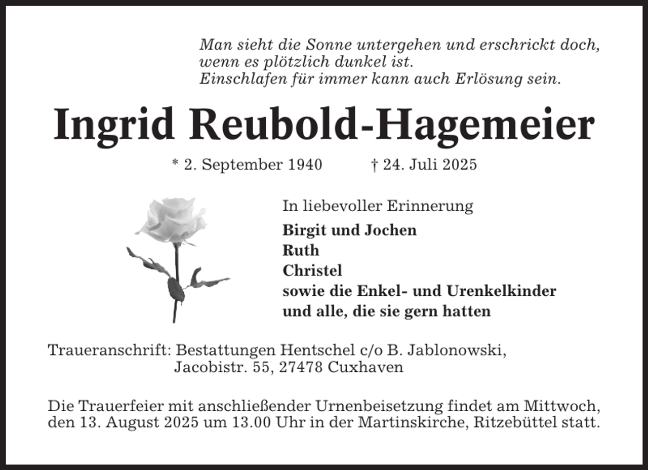 <p>Man sieht die Sonne untergehen und erschrickt doch,<br />wenn es plötzlich dunkel ist.<br />Einschlafen für immer kann auch Erlösung sein.</p><p>Ingrid Reubold-Hagemeier<br />* 2. September 1940</p><p>† 24. Juli 2025</p><p>In liebevoller Erinnerung<br />Birgit und Jochen<br />Ruth<br />Christel<br />sowie die Enkel- und Urenkelkinder<br />und alle, die sie gern hatten<br />Traueranschrift: Bestattungen Hentschel c/o B. Jablonowski,<br />Jacobistr. 55, 27478 Cuxhaven<br />Die Trauerfeier mit anschließender Urnenbeisetzung findet am Mittwoch,<br />den 13. August 2025 um 13.00 Uhr in der Martinskirche, Ritzebüttel statt.</p>