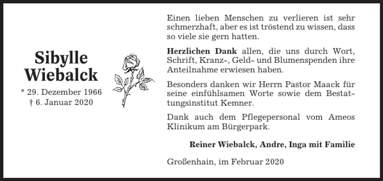 <p>Einen lieben Menschen zu verlieren ist sehr<br />schmerzhaft, aber es ist tröstend zu wissen, dass<br />so viele sie gern hatten.</p><p>Sibylle<br />Wiebalck<br />* 29. Dezember 1966<br />† 6. Januar 2020</p><p>Herzlichen Dank allen, die uns durch Wort,<br />Schrift, Kranz-, Geld- und Blumenspenden ihre<br />Anteilnahme erwiesen haben.<br />Besonders danken wir Herrn Pastor Maack für<br />seine einfühlsamen Worte sowie dem Bestattungsinstitut Kemner.<br />Dank auch dem Pflegepersonal vom Ameos<br />Klinikum am Bürgerpark.<br />Reiner Wiebalck, Andre, Inga mit Familie<br />Großenhain, im Februar 2020</p>