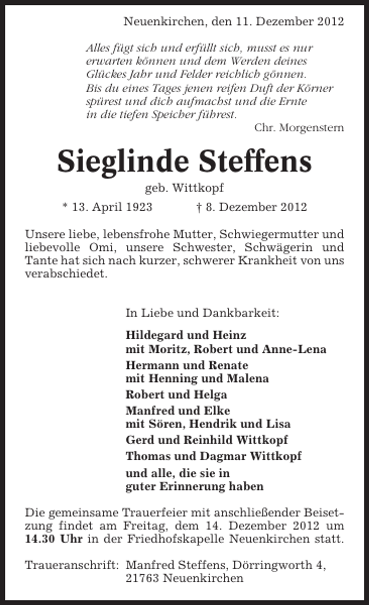 <p>Neuenkirchen, den 11. Dezember 2012<br />Alles fügt sich und erfüllt sich, musst es nur<br />erwarten können und dem Werden deines<br />Glückes Jahr und Felder reichlich gönnen.<br />Bis du eines Tages jenen reifen Duft der Körner<br />spürest und dich aufmachst und die Ernte<br />in die tiefen Speicher führest.<br />Chr. Morgenstern</p>
<p>Sieglinde Steffens<br />geb. Wittkopf<br />* 13. April 1923</p>
<p>† 8. Dezember 2012</p>
<p>Unsere liebe, lebensfrohe Mutter, Schwiegermutter und<br />liebevolle Omi, unsere Schwester, Schwägerin und<br />Tante hat sich nach kurzer, schwerer Krankheit von uns<br />verabschiedet.<br />In Liebe und Dankbarkeit:<br />Hildegard und Heinz<br />mit Moritz, Robert und Anne-Lena<br />Hermann und Renate<br />mit Henning und Malena<br />Robert und Helga<br />Manfred und Elke<br />mit Sören, Hendrik und Lisa<br />Gerd und Reinhild Wittkopf<br />Thomas und Dagmar Wittkopf<br />und alle, die sie in<br />guter Erinnerung haben<br />Die gemeinsame Trauerfeier mit anschließender Beisetzung findet am Freitag, dem 14. Dezember 2012 um<br />14.30 Uhr in der Friedhofskapelle Neuenkirchen statt.<br />Traueranschrift: Manfred Steffens, Dörringworth 4,<br />21763 Neuenkirchen</p>