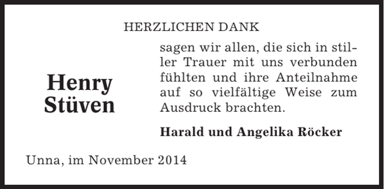 <p>HERZLICHEN DANK</p><p>Henry<br />Stüven</p><p>sagen wir allen, die sich in stiller Trauer mit uns verbunden<br />fühlten und ihre Anteilnahme<br />auf so vielfältige Weise zum<br />Ausdruck brachten.<br />Harald und Angelika Röcker</p><p>Unna, im November 2014</p>