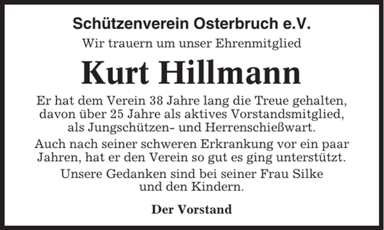 <p>Schützenverein Osterbruch e.V.<br />Wir trauern um unser Ehrenmitglied</p><p>Kurt Hillmann<br />Er hat dem Verein 38 Jahre lang die Treue gehalten,<br />davon über 25 Jahre als aktives Vorstandsmitglied,<br />als Jungschützen- und Herrenschießwart.<br />Auch nach seiner schweren Erkrankung vor ein paar<br />Jahren, hat er den Verein so gut es ging unterstützt.<br />Unsere Gedanken sind bei seiner Frau Silke<br />und den Kindern.<br />Der Vorstand</p>