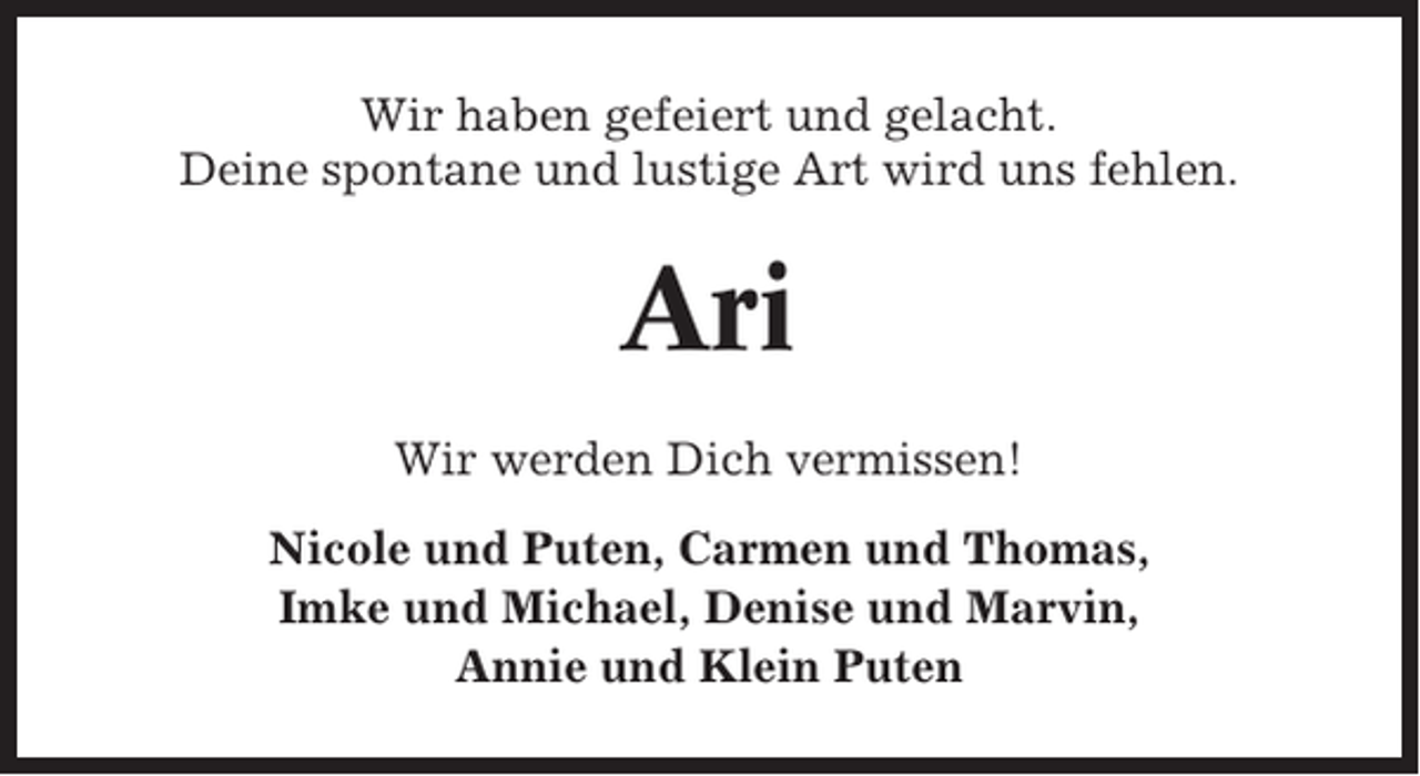 <p>Wir haben gefeiert und gelacht.<br />Deine spontane und lustige Art wird uns fehlen.</p><p>Ari<br />Wir werden Dich vermissen!<br />Nicole und Puten, Carmen und Thomas,<br />Imke und Michael, Denise und Marvin,<br />Annie und Klein Puten</p>