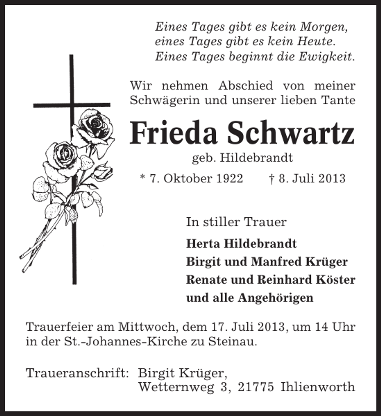 <p>Eines Tages gibt es kein Morgen,<br />eines Tages gibt es kein Heute.<br />Eines Tages beginnt die Ewigkeit.<br />Wir nehmen Abschied von meiner<br />Schwägerin und unserer lieben Tante</p><p>Frieda Schwartz<br />geb. Hildebrandt<br />* 7. Oktober 1922</p><p>† 8. Juli 2013</p><p>In stiller Trauer<br />Herta Hildebrandt<br />Birgit und Manfred Krüger<br />Renate und Reinhard Köster<br />und alle Angehörigen<br />Trauerfeier am Mittwoch, dem 17. Juli 2013, um 14 Uhr<br />in der St.-Johannes-Kirche zu Steinau.</p><p>Traueranschrift: Birgit Krüger,<br />Wetternweg 3, 21775 Ihlienworth</p>