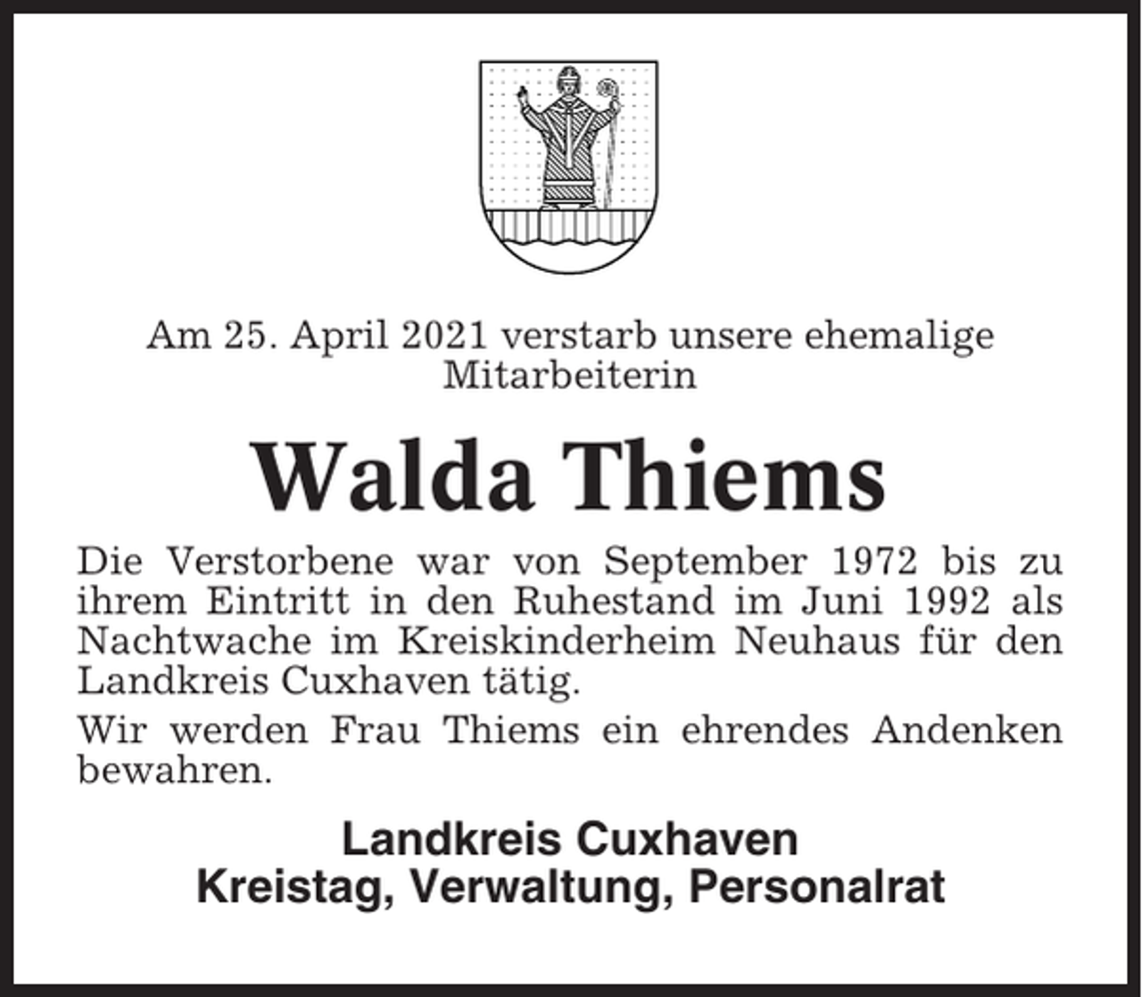 <p>Am 25. April 2021 verstarb unsere ehemalige<br />Mitarbeiterin</p><p>Walda Thiems<br />Die Verstorbene war von September 1972 bis zu<br />ihrem Eintritt in den Ruhestand im Juni 1992 als<br />Nachtwache im Kreiskinderheim Neuhaus für den<br />Landkreis Cuxhaven tätig.<br />Wir werden Frau Thiems ein ehrendes Andenken<br />bewahren.</p><p>Landkreis Cuxhaven<br />Kreistag, Verwaltung, Personalrat</p>