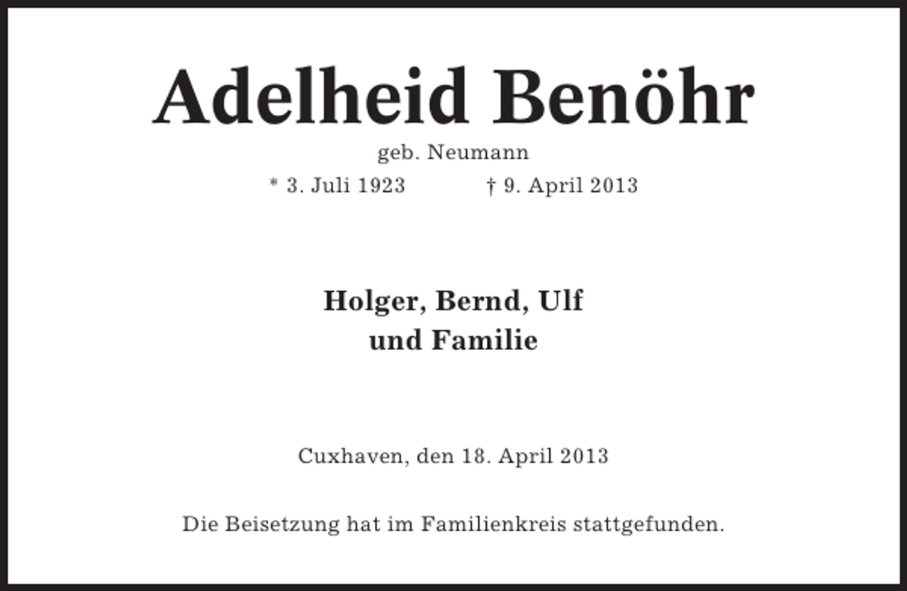<p>Adelheid Benöhr<br />geb. Neumann<br />* 3. Juli 1923<br />† 9. April 2013</p><p>Holger, Bernd, Ulf<br />und Familie</p><p>Cuxhaven, den 18. April 2013<br />Die Beisetzung hat im Familienkreis stattgefunden.</p>