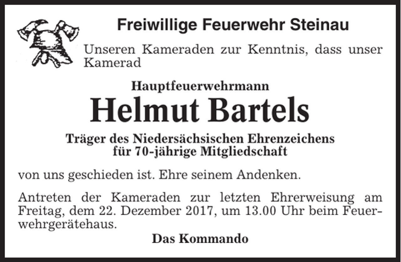 <p>Freiwillige Feuerwehr Steinau<br />Unseren Kameraden zur Kenntnis, dass unser<br />Kamerad<br />Hauptfeuerwehrmann</p><p>Helmut Bartels<br />Träger des Niedersächsischen Ehrenzeichens<br />für 70-jährige Mitgliedschaft<br />von uns geschieden ist. Ehre seinem Andenken.<br />Antreten der Kameraden zur letzten Ehrerweisung am<br />Freitag, dem 22. Dezember 2017, um 13.00 Uhr beim Feuerwehrgerätehaus.<br />Das Kommando</p>