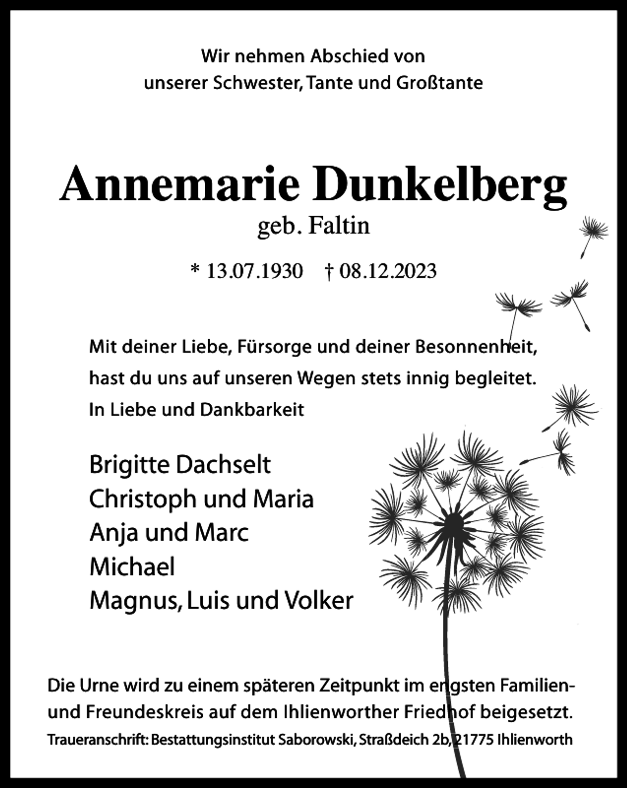<p>Wir nehmen Abschied von<br />unserer Schwester, Tante und Großtante</p><p>Annemarie Dunkelberg<br />geb. Faltin</p><p>* 13.07.1930 † 08.12.2023<br />esonnenheit<br />Mit deiner Liebe, Fürsorge und deiner Besonnenheit,<br />hast du uns auf unseren Wegen stets innig begleitet.<br />In Liebe und Dankbarkeit</p><p>Brigitte Dachselt<br />Christoph und Maria<br />Anja und Marc<br />Michael<br />Magnus, Luis und Volker<br />eitpunkt im engsten<br />engst FamilienDie Urne wird zu einem späteren Zeitpunkt<br />iedhof beigesetzt<br />b<br />und Freundeskreis auf dem Ihlienworther Friedhof<br />.<br />I<br />Traueranschrift: Bestattungsinstitut Saborowski, Straßdeich 2b,, 21775 Ihlienworth</p>