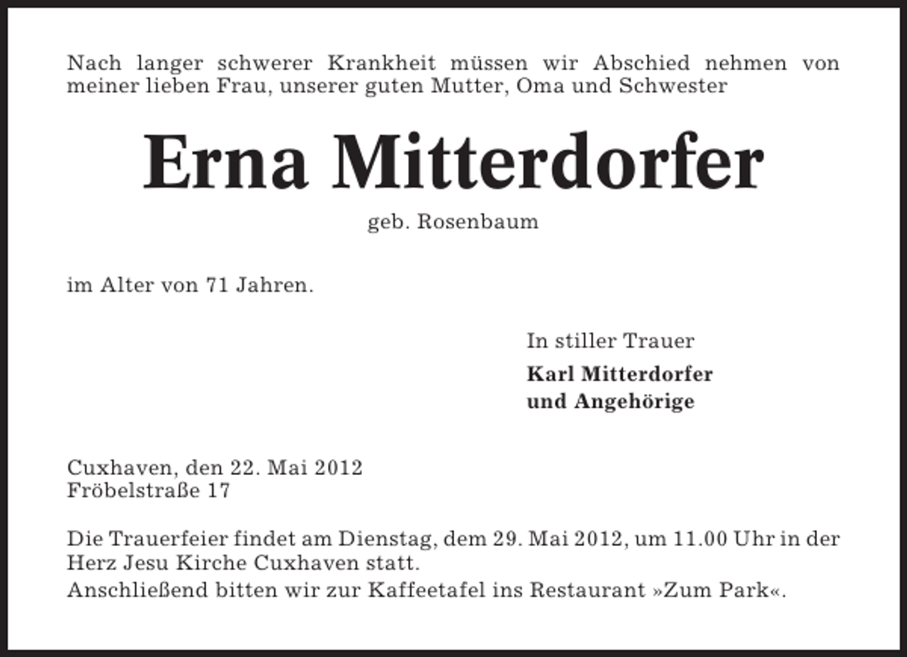 <p>Nach langer schwerer Krankheit müssen wir Abschied nehmen von<br />meiner lieben Frau, unserer guten Mutter, Oma und Schwester</p><p>Erna Mitterdorfer<br />geb. Rosenbaum<br />im Alter von 71 Jahren.<br />In stiller Trauer<br />Karl Mitterdorfer<br />und Angehörige<br />Cuxhaven, den 22. Mai 2012<br />Fröbelstraße 17<br />Die Trauerfeier findet am Dienstag, dem 29. Mai 2012, um 11.00 Uhr in der<br />Herz Jesu Kirche Cuxhaven statt.<br />Anschließend bitten wir zur Kaffeetafel ins Restaurant »Zum Park«.</p>