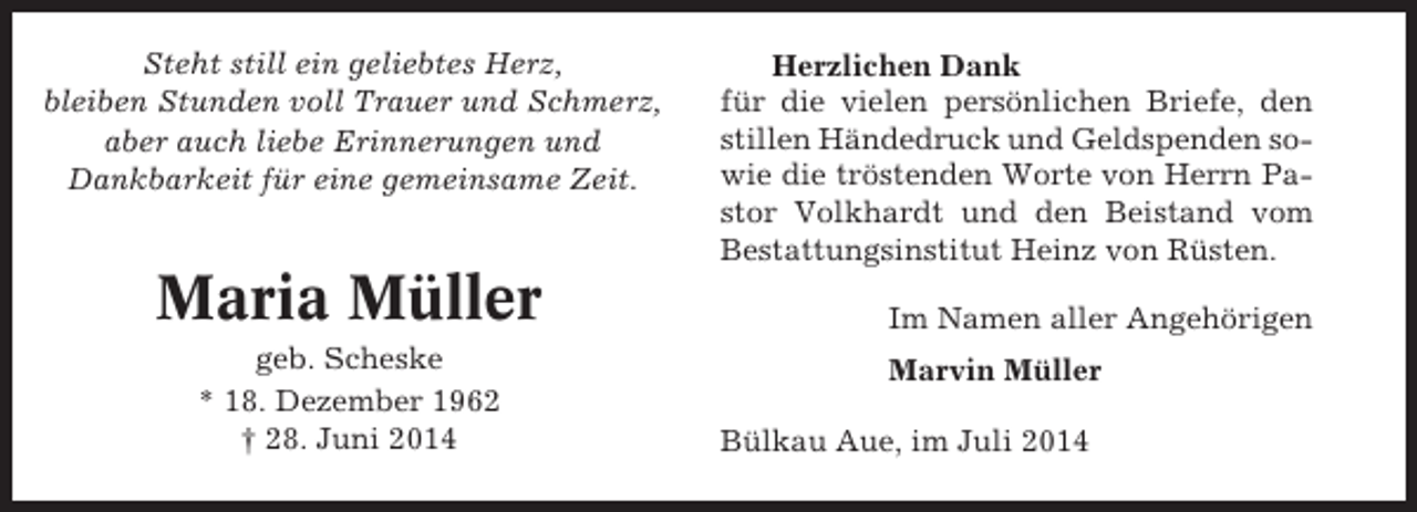 <p>Steht still ein geliebtes Herz,<br />bleiben Stunden voll Trauer und Schmerz,<br />aber auch liebe Erinnerungen und<br />Dankbarkeit für eine gemeinsame Zeit.</p><p>Maria Müller<br />geb. Scheske<br />* 18. Dezember 1962<br />† 28. Juni 2014</p><p>Herzlichen Dank<br />für die vielen persönlichen Briefe, den<br />stillen Händedruck und Geldspenden sowie die tröstenden Worte von Herrn Pastor Volkhardt und den Beistand vom<br />Bestattungsinstitut Heinz von Rüsten.<br />Im Namen aller Angehörigen<br />Marvin Müller<br />Bülkau Aue, im Juli 2014</p>