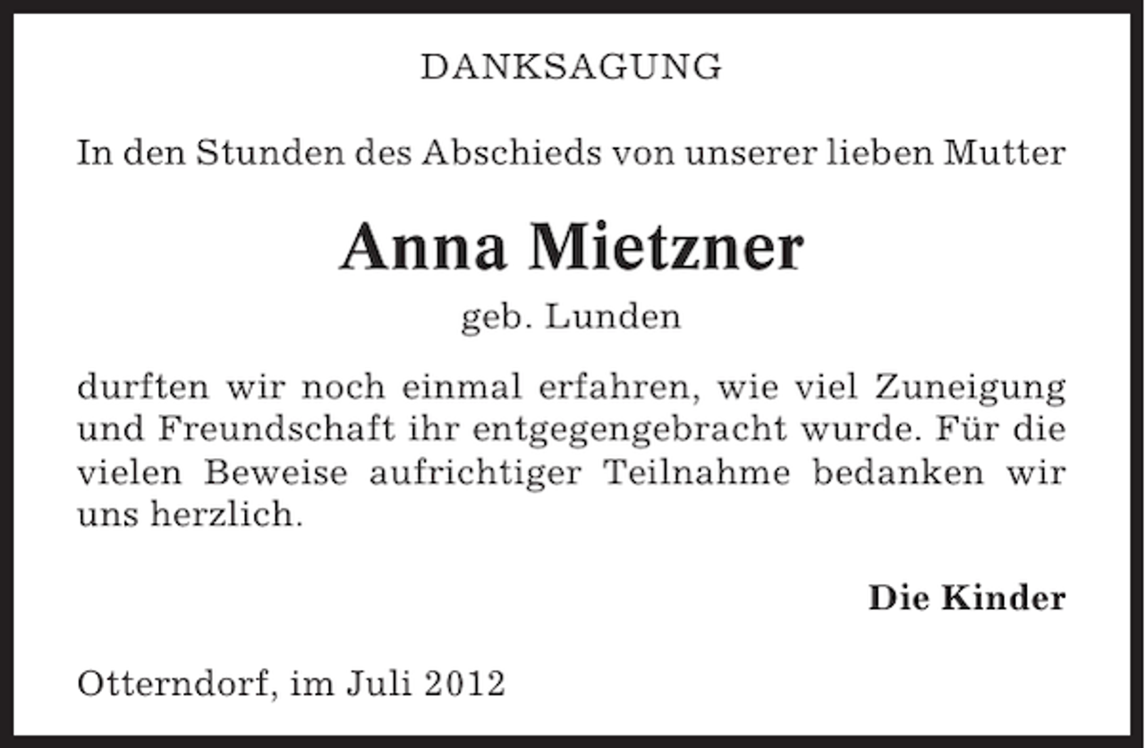 <p>DANKSAGUNG<br />In den Stunden des Abschieds von unserer lieben Mutter</p><p>Anna Mietzner<br />geb. Lunden<br />durften wir noch einmal erfahren, wie viel Zuneigung<br />und Freundschaft ihr entgegengebracht wurde. Für die<br />vielen Beweise aufrichtiger Teilnahme bedanken wir<br />uns herzlich.<br />Die Kinder<br />Otterndorf, im Juli 2012</p>