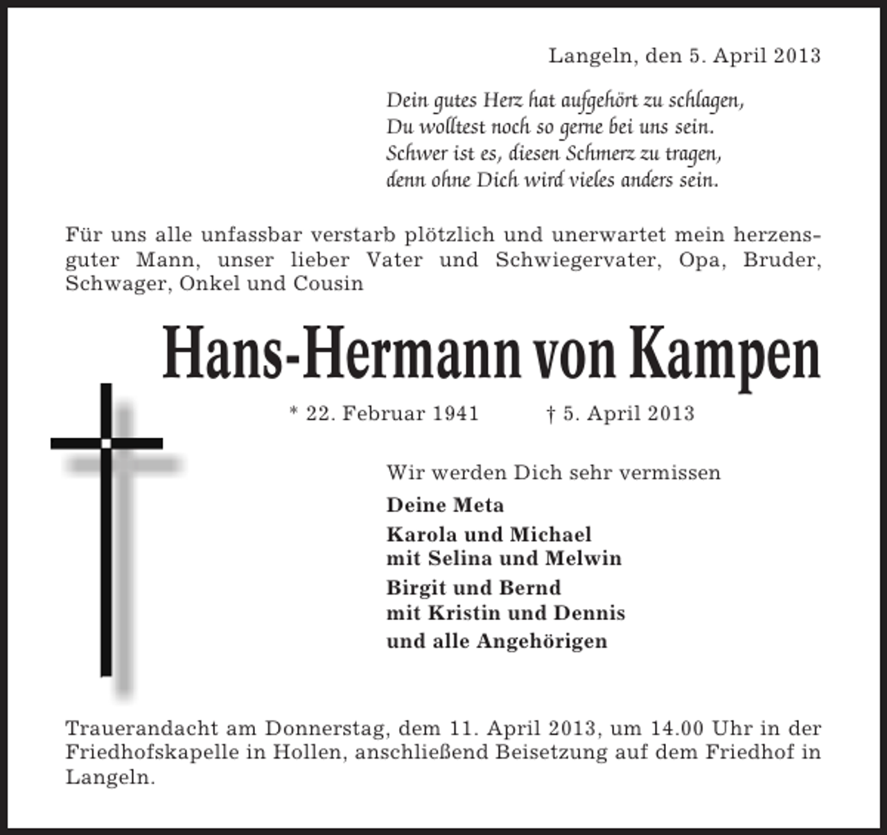 <p>Langeln, den 5. April 2013</p><p>Dein gutes Herz hat aufgehört zu schlagen,<br />Du wolltest noch so gerne bei uns sein.<br />Schwer ist es, diesen Schmerz zu tragen,<br />denn ohne Dich wird vieles anders sein.<br />Für uns alle unfassbar verstarb plötzlich und unerwartet mein herzensguter Mann, unser lieber Vater und Schwiegervater, Opa, Bruder,<br />Schwager, Onkel und Cousin</p><p>Hans-Hermann von Kampen<br />* 22. Februar 1941</p><p>† 5. April 2013</p><p>Wir werden Dich sehr vermissen<br />Deine Meta<br />Karola und Michael<br />mit Selina und Melwin<br />Birgit und Bernd<br />mit Kristin und Dennis<br />und alle Angehörigen</p><p>Trauerandacht am Donnerstag, dem 11. April 2013, um 14.00 Uhr in der<br />Friedhofskapelle in Hollen, anschließend Beisetzung auf dem Friedhof in<br />Langeln.</p>