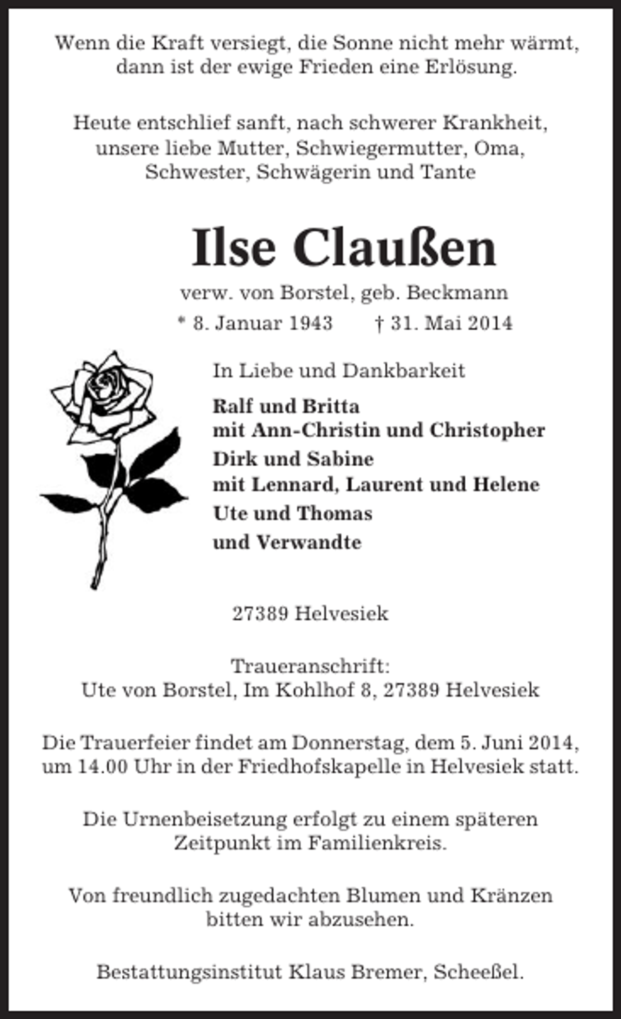 <p>Wenn die Kraft versiegt, die Sonne nicht mehr wärmt,<br />dann ist der ewige Frieden eine Erlösung.<br />Heute entschlief sanft, nach schwerer Krankheit,<br />unsere liebe Mutter, Schwiegermutter, Oma,<br />Schwester, Schwägerin und Tante</p><p>Ilse Claußen<br />verw. von Borstel, geb. Beckmann<br />* 8. Januar 1943<br />† 31. Mai 2014<br />In Liebe und Dankbarkeit<br />Ralf und Britta<br />mit Ann-Christin und Christopher<br />Dirk und Sabine<br />mit Lennard, Laurent und Helene<br />Ute und Thomas<br />und Verwandte</p><p>27389 Helvesiek<br />Traueranschrift:<br />Ute von Borstel, Im Kohlhof 8, 27389 Helvesiek<br />Die Trauerfeier findet am Donnerstag, dem 5. Juni 2014,<br />um 14.00 Uhr in der Friedhofskapelle in Helvesiek statt.<br />Die Urnenbeisetzung erfolgt zu einem späteren<br />Zeitpunkt im Familienkreis.<br />Von freundlich zugedachten Blumen und Kränzen<br />bitten wir abzusehen.<br />Bestattungsinstitut Klaus Bremer, Scheeßel.</p>