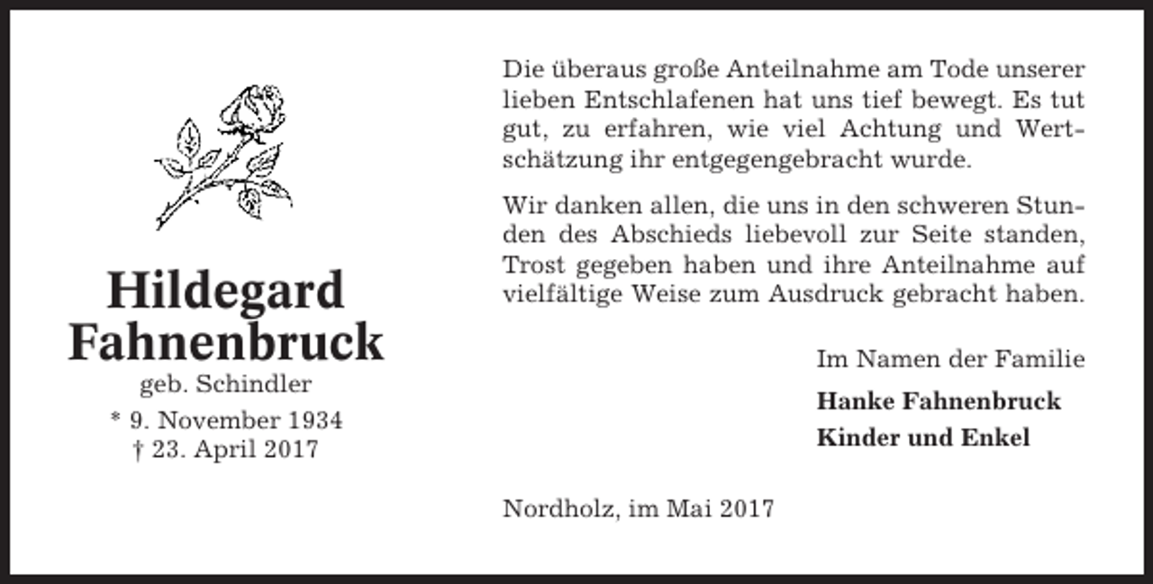 <p>Die überaus große Anteilnahme am Tode unserer<br />lieben Entschlafenen hat uns tief bewegt. Es tut<br />gut, zu erfahren, wie viel Achtung und Wertschätzung ihr entgegengebracht wurde.</p><p>Hildegard<br />Fahnenbruck</p><p>Wir danken allen, die uns in den schweren Stunden des Abschieds liebevoll zur Seite standen,<br />Trost gegeben haben und ihre Anteilnahme auf<br />vielfältige Weise zum Ausdruck gebracht haben.<br />Im Namen der Familie</p><p>geb. Schindler<br />* 9. November 1934<br />† 23. April 2017</p><p>Hanke Fahnenbruck<br />Kinder und Enkel<br />Nordholz, im Mai 2017</p>