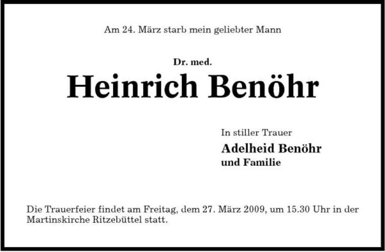 <p>Am 24. März starb mein geliebter Mann Dr. med.</p><p>Heinrich Benöhr<br />In stiller Trauer</p><p>Adelheid Benöhr<br />und Familie</p><p>Die Trauerfeier findet am Freitag, dem 27. März 2009, um 15.30 Uhr in der Martinskirche Ritzebüttel statt.</p>