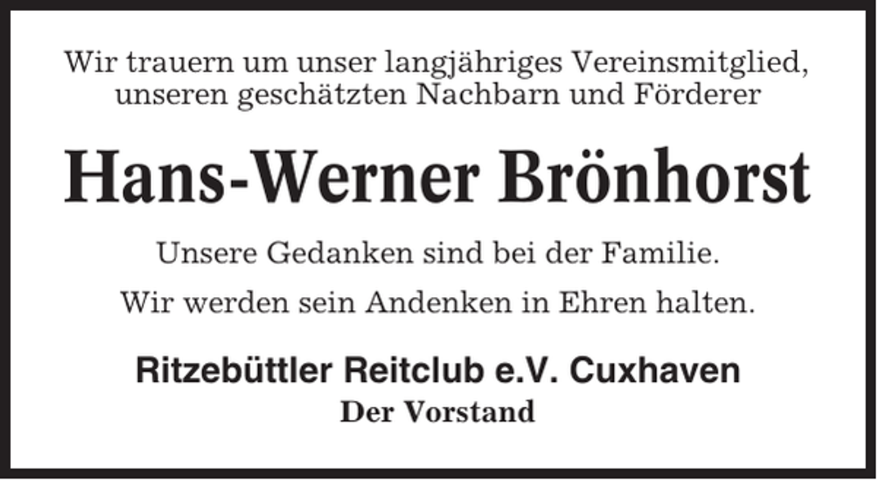 <p>Wir trauern um unser langjähriges Vereinsmitglied,<br />unseren geschätzten Nachbarn und Förderer</p><p>Hans-Werner Brönhorst<br />Unsere Gedanken sind bei der Familie.<br />Wir werden sein Andenken in Ehren halten.</p><p>Ritzebüttler Reitclub e.V. Cuxhaven<br />Der Vorstand</p>