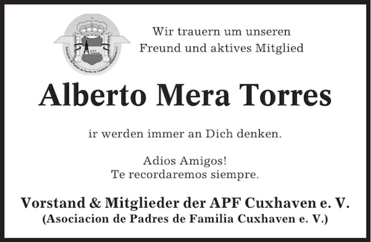 <p>Wir trauern um unseren<br />Freund und aktives Mitglied</p>
<p>Alberto Mera Torres<br />ir werden immer an Dich denken.<br />Adios Amigos!<br />Te recordaremos siempre.</p>
<p>Vorstand &amp; Mitglieder der APF Cuxhaven e. V.<br />(Asociacion de Padres de Familia Cuxhaven e. V.)</p>