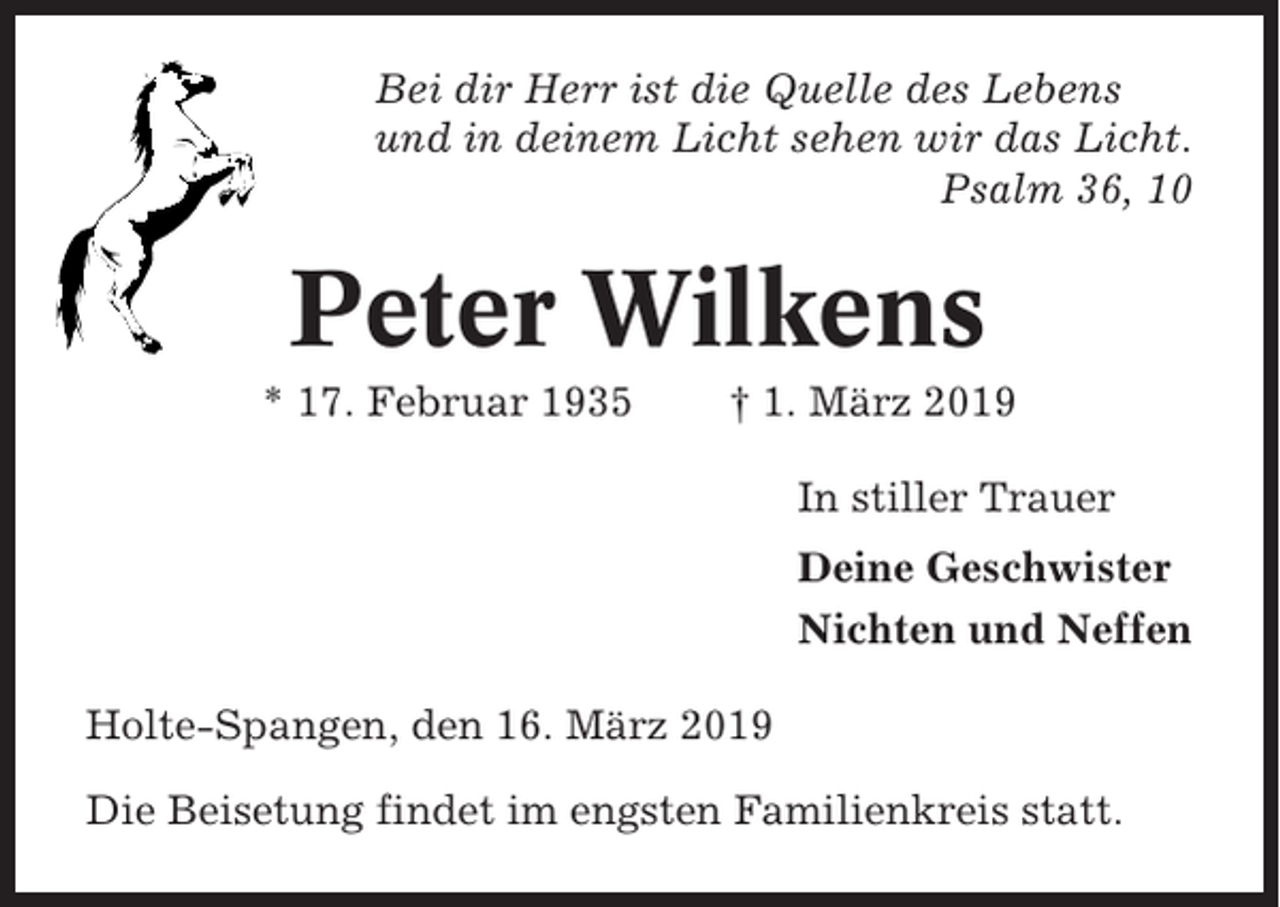 <p>Bei dir Herr ist die Quelle des Lebens<br />und in deinem Licht sehen wir das Licht.<br />Psalm 36, 10</p><p>Peter Wilkens<br />* 17. Februar 1935</p><p>† 1. März 2019<br />In stiller Trauer<br />Deine Geschwister<br />Nichten und Neffen</p><p>Holte-Spangen, den 16. März 2019<br />Die Beisetung findet im engsten Familienkreis statt.</p>
